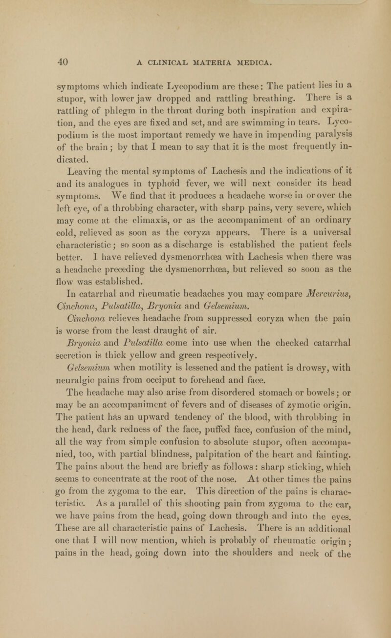 symptoms which indicate Lycopodium are these: The patient lies in a stupor, with lower jaw dropped and rattling breathing. There is a rattling of phlegm in the throat during both inspiration and expira- tion, and the eyes are fixed and set, and are swimming in tears. Lyco- podium is the most important remedy we have in impending paralysis of the brain; by that I mean to say that it is the most frequently in- dicated. Leaving the mental symptoms of Lachesis and the indications of it and its analogues in typhoid fever, we will next consider its head symptoms. We find that it produces a headache worse in or over the left eye, of a throbbing character, with sharp pains, very severe, which may come at the climaxis, or as the accompaniment of an ordinary cold, relieved as soon as the coryza appears. There is a universal characteristic; so soon as a discharge is established the patient feels better. I have relieved dysmenorrhea with Lachesis when there was a headache preceding the dysmenorrhea, but relieved so soon as the flow was established. In catarrhal and rheumatic headaches you may compare Mercurius, Cinchona, Pulsatilla, Bryonia and Gelsemium. Cinchona relieves headache from suppressed coryza when the pain is worse from the least draught of air. Bryonia and Pulsatilla come into use when the checked catarrhal secretion is thick yellow and green respectively. Gelsemium when motility is lessened and the patient is drowsy, with neuralgic pains from occiput to forehead and face. The headache may also arise from disordered stomach or bowels; or may be an accompaniment of fevers and of diseases of zymotic origin. The patient has an upward tendency of the blood, with throbbing in the head, dark redness of the face, puffed face, confusion of the mind, all the way from simple confusion to absolute stupor, often accompa- nied, too, with partial blindness, palpitation of the heart and fainting. The pains about the head are briefly as follows: sharp sticking, which seems to concentrate at the root of the nose. At other times the pains go from the zygoma to the ear. This direction of the pains is charac- teristic. As a parallel of this shooting pain from zygoma to the ear, we have pains from the head, going down through and into the eyes. These are all characteristic pains of Lachesis. There is an additional one that I will now mention, which is probably of rheumatic origin ; pains in the head, going down into the shoulders and neck of the