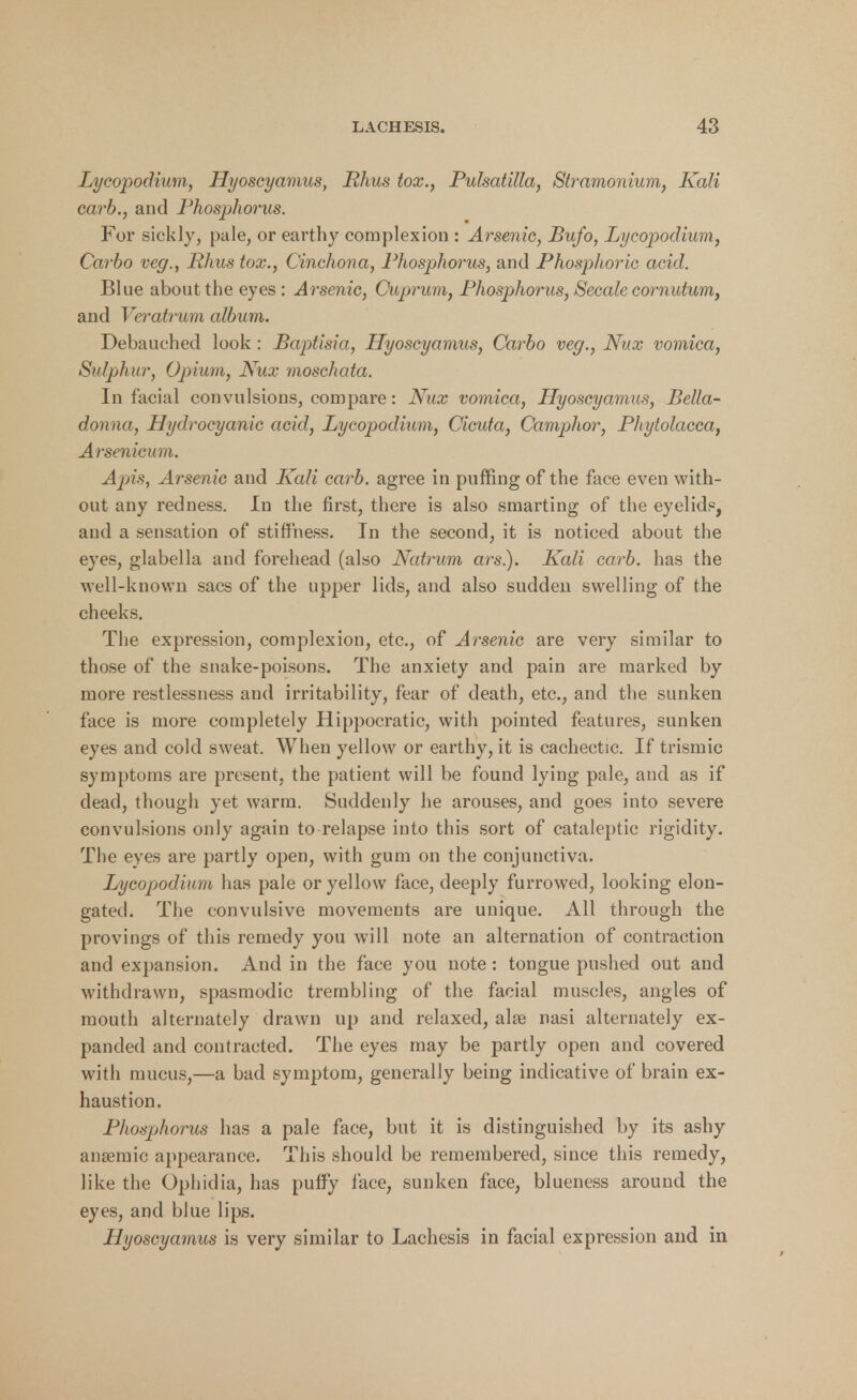 Lycopodium, Hyoscyamus, Rhus tox., Pulsatilla, Stramonium, Kali carb., and Phosphorus. For sickly, pale, or earthy complexion : Arsenic, Bufo, Lycopodium, Carbo veg., Rhus tox., Cinchona, Phosphorus, and Phosphoric acid. Blue about the eyes : Arsenic, Cuprum, Phosphorus, Secale cornutum, and Veratrum album. Debauched look : Baptisia, Hyoscyamus, Carbo veg., Nux vomica, Sulphur, Opium, Nux moschata. In facial convulsions, compare: Nux vomica, Hyoscyamus, Bella- donna, Hydrocyanic acid, Lycopodium, Cicuta, Camphor, Phytolacca, Arsenicum. Apis, Arsenic and Kali carb. agree in puffing of the face even with- out any redness. In the first, there is also smarting of the eyelids, and a sensation of stiffness. In the second, it is noticed about the eyes, glabella and forehead (also Natrum ars.). Kali carb. has the well-known sacs of the upper lids, and also sudden swelling of the cheeks. The expression, complexion, etc., of Arsenic are very similar to those of the snake-poisons. The anxiety and pain are marked by more restlessness and irritability, fear of death, etc., and the sunken face is more completely Hippocratic, with pointed features, sunken eyes and cold sweat. When yellow or earthy, it is cachectic. If trismic symptoms are present, the patient will be found lying pale, and as if dead, though yet warm. Suddenly he arouses, and goes into severe convulsions only again to relapse into this sort of cataleptic rigidity. The eyes are partly open, with gum on the conjunctiva. Lycopodium has pale or yellow face, deeply furrowed, looking elon- gated. The convulsive movements are unique. All through the provings of this remedy you will note an alternation of contraction and expansion. And in the face you note : tongue pushed out and withdrawn, spasmodic trembling of the facial muscles, angles of mouth alternately drawn up and relaxed, alse nasi alternately ex- panded and contracted. The eyes may be partly open and covered with mucus,—a bad symptom, generally being indicative of brain ex- haustion. Phosphorus has a pale face, but it is distinguished by its ashy ansemic appearance. This should be remembered, since this remedy, like the Ophidia, has puffy face, sunken face, bluencss around the eyes, and blue lips. Hyoscyamus is very similar to Laehesis in facial expression and in