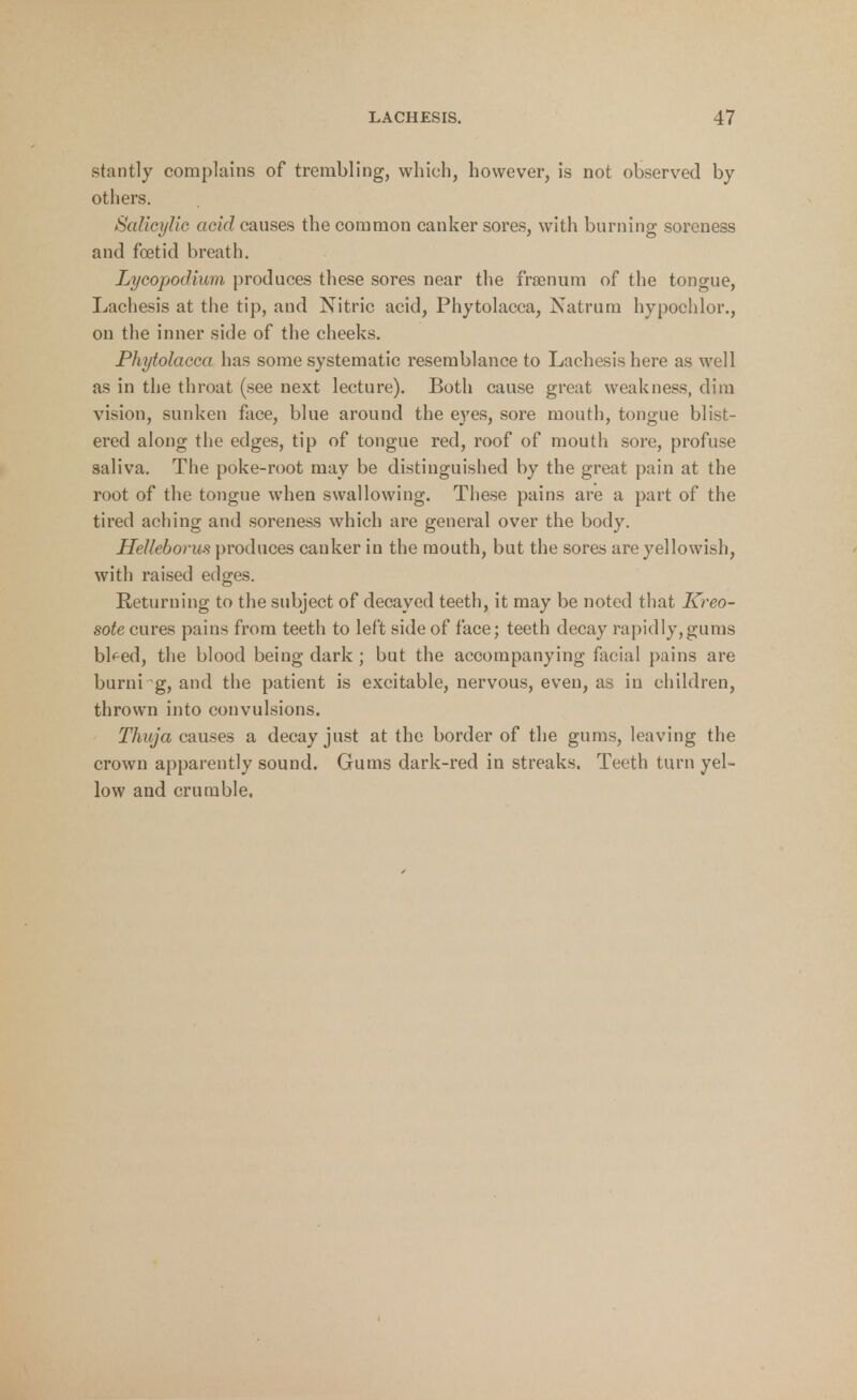stantly complains of trembling, which, however, is not observed by others. Salicylic acid causes the common canker sores, with burning soreness and foetid breath. Lycopodium produces these sores near the frsenum of the tongue, Lachesis at the tip, and Nitric acid, Phytolacca, Natrum hypochlor., on the inner side of the cheeks. Phytolacca has some systematic resemblance to Lachesis here as well as in the throat (see next lecture). Both cause great weakness, dim vision, sunken face, blue around the eyes, sore mouth, tongue blist- ered along the edges, tip of tongue red, roof of mouth sore, profuse saliva. The poke-root may be distinguished by the great pain at the root of the tongue when swallowing. These pains are a part of the tired aching and soreness which are general over the body. Helleborus produces cauker in the mouth, but the sores are yellowish, with raised edges. Returning to the subject of decayed teeth, it may be noted that Kreo- sote cures pains from teeth to left side of face; teeth decay rapidly,gums bl^ed, the blood being dark ; but the accompanying facial pains are burni g, and the patient is excitable, nervous, even, as in children, thrown into convulsions. Thuja causes a decay just at the border of the gums, leaving the crown apparently sound. Gums dark-red in streaks. Teeth turn yel- low and crumble.