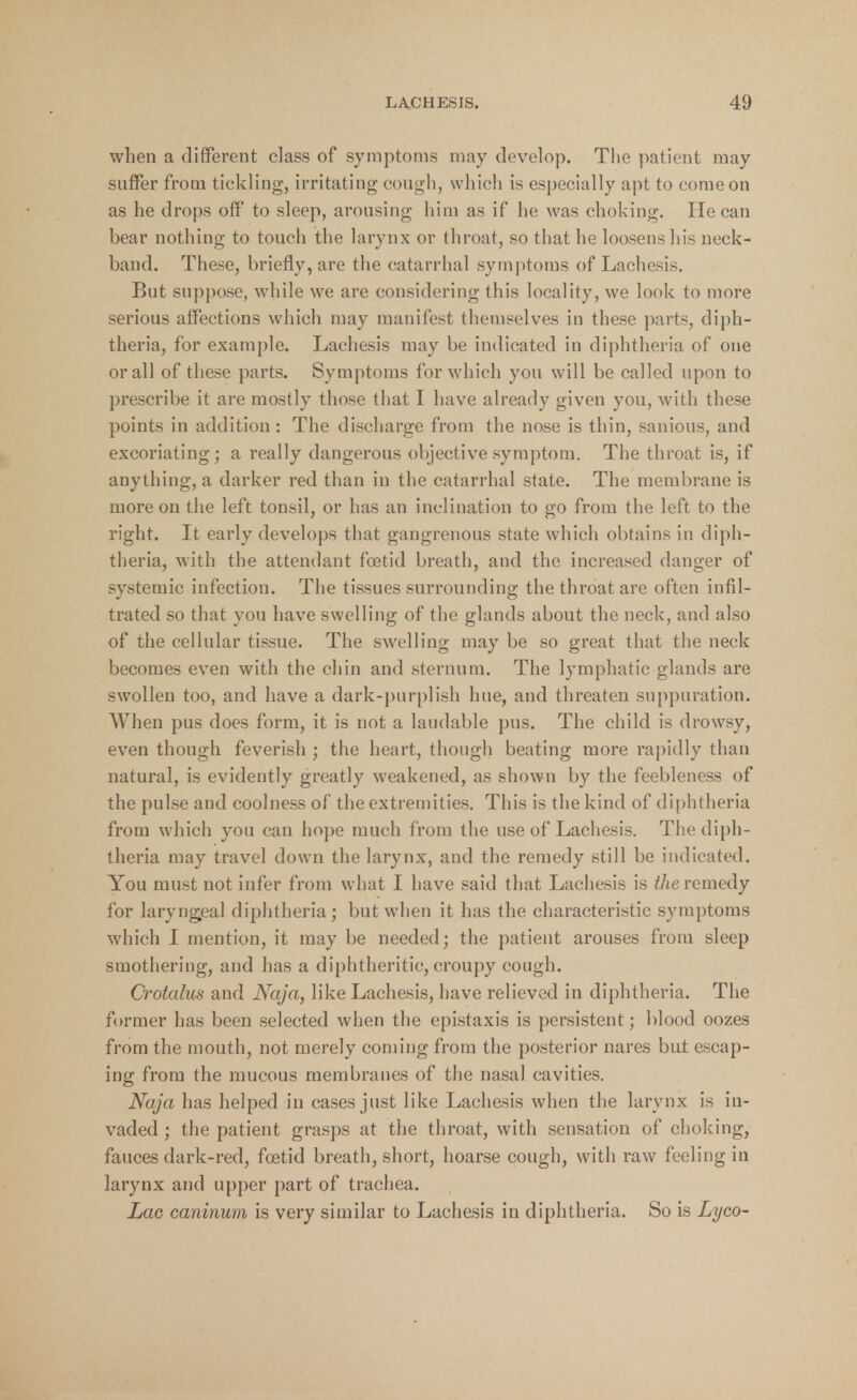 when a different class of symptoms may develop. The patient may suffer from tickling, irritating cough, which is especially apt to come on as he drops off to sleep, arousing him as if he was choking. He can bear nothing to touch the larynx or throat, so that he loosens his neck- band. These, briefly, are the catarrhal symptoms of Lachesis. But suppose, while we are considering this locality, we look to more serious affections which may manifest themselves in these parts, diph- theria, for example. Lachesis may be indicated in diphtheria of one or all of these parts. Symptoms for which you will be called upon to prescribe it are mostly those that I have already given you, with these points in addition : The discharge from the nose is thin, sanious, and excoriating; a really dangerous objective symptom. The throat is, if anything, a darker red than in the catarrhal state. The membrane is more on the left tonsil, or has an inclination to go from the left to the right. It early develops that gangrenous state which obtains in diph- theria, with the attendant foetid breath, and the increased danger of systemic infection. The tissues surrounding the throat are often infil- trated so that you have swelling of the glands about the neck, and also of the cellular tissue. The swelling may be so great that the neck becomes even with the chin and sternum. The lymphatic glands are swollen too, and have a dark-purplish hue, and threaten suppuration. When pus does form, it is not a laudable pus. The child is drowsy, even though feverish ; the heart, though beating more rapidly than natural, is evidently greatly weakened, as shown by the feebleness of the pulse and coolness of the extremities. This is the kind of diphtheria from which you can hope much from the use of Lachesis. The diph- theria may travel down the larynx, and the remedy still be indicated. You must not infer from what I have said that Lachesis is the remedy for laryngeal diphtheria; but when it has the characteristic symptoms which I mention, it may be needed; the patient arouses from sleep smothering, and has a diphtheritic, croupy cough. Crotalus and Naja, like Lachesis, have relieved in diphtheria. The former has been selected when the epistaxis is persistent; blood oozes from the mouth, not merely coming from the posterior nares but escap- ing from the mucous membranes of the nasal cavities. Naja has helped in cases just like Lachesis when the larynx is in- vaded ; the patient grasps at the throat, with sensation of choking, fauces dark-red, foetid breath, short, hoarse cough, with raw feeling in larynx and upper part of trachea. Lac caninum is very similar to Lachesis in diphtheria. So is Lyco-