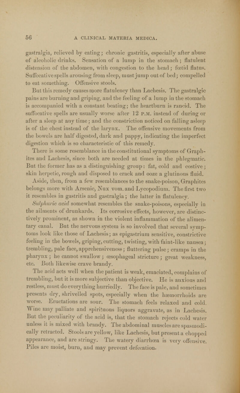 gastralgia, relieved by eating; chronic gastritis, especially after abuse of alcoholic drinks. Sensation of a lump in the stomach ; flatulent distension of the abdomen, with congestion to the head; foetid flatus. Suffocative spells arousing from sleep, must jump out of bed; compelled to eat something. Offensive stools. But this remedy causes more flatulency than Lachesis. The gastralgic pains are burning and griping, and the feeling of a lump in the stomach is accompanied with a constant beating; the heartburn is rancid. The suffocative spells are usually worse after 12 p.m. instead of during or after a sleep at any time; and the constriction noticed on falling asleep is of the chest instead of the larynx. The offensive movements from the bowels are half digested, dark and pappy, indicating the imperfect digestion which is so characteristic of this remedy. There is some resemblance in the constitutional symptoms of Graph- ites and Lachesis, since both are needed at times in the phlegmatic. But the former has as a distinguishing group: fat, cold and costive; skin herpetic, rough and disposed to crack and ooze a glutinous fluid. Aside, then, from a few resemblances to the snake-poison, Graphites belongs more with Arsenic, Nux vom.and Lycopodium. The first two it resembles in gastritis and gastralgia; the latter in flatulency. Sulphuric acid somewhat resembles the snake-poisons, especially in the ailments of drunkards. Its corrosive effects, however, are distinc- tively prominent, as shown in the violent inflammation of the alimen- tary canal. But the nervous system is so involved that several symp- toms look like those of Lachesis; as epigastrium sensitive, constrictive feeling in the bowels, griping, cutting, twisting, with faint-like nausea; trembling, pale face,apprehensiveness; fluttering pulse; cramps in the pharynx ; he cannot swallow ; oesophageal stricture ; great weakness, etc. Both likewise crave brandy. The acid acts well when the patient is weak, emaciated, complains of trembling, but it is more subjective than objective. He is anxious and restless, must do everything hurriedly. The face is pale, and sometimes presents dry, shrivelled spots, especially when the hannorrhoids are worse. Eructations are sour. The stomach feels relaxed and cold. Wine may palliate and spirituous liquors aggravate, as in Lachesis. But the peculiarity of the acid is, that the stomach rejects cold water unless it is mixed with brandy. The abdominal muscles are spasmodi- cally retracted. Stools are yellow, like Lachesis, but present a chopped appearance, and are stringy. The watery diarrhoea is very offensive. Piles are moist, burn, and may prevent defecation.