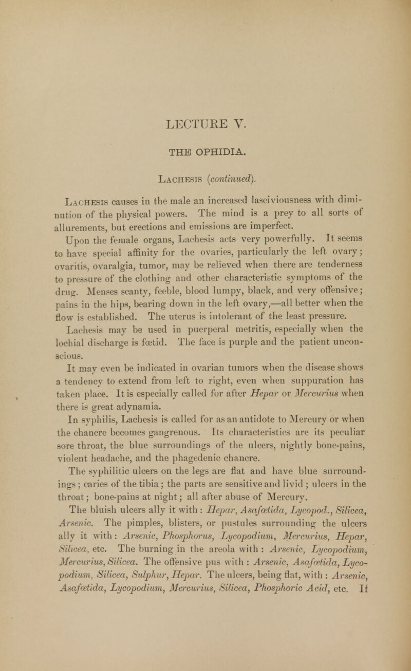 LECTURE V. THE OPHIDIA. Lachesis (continued). Lachesis causes in the male an increased lascivionsness with dimi- nution of the physical powers. The mind is a prey to all sorts of allurements, but erections and emissions are imperfect. Upon the female organs, Lachesis acts very powerfully. It seems to have special affinity for the ovaries, particularly the left ovary; ovaritis, ovaralgia, tumor, may be relieved when there are tenderness to pressure of the clothing and other characteristic symptoms of the drug. Menses scanty, feeble, blood lumpy, black, and very offensive; pains in the hips, bearing down in the left ovary,—all better when the flow is established. The uterus is intolerant of the least pressure. Lachesis may be used in puerperal metritis, especially when the lochial discharge is foetid. The face is purple and the patient uncon- scious. It may even be indicated in ovarian tumors when the disease shows a tendencv to extend from left to right, even when suppuration has taken place. It is especially called for after Hepar or Mercurius when there is great adynamia. In syphilis, Lachesis is called for as an antidote to Mercury or when the chancre becomes gangrenous. Its characteristics are its peculiar sore throat, the blue surroundings of the ulcers, nightly bone-pains, violent headache, and the phagedenic chancre. The syphilitic ulcers on the legs are flat and have blue surround- ings ; caries of the tibia; the parts are sensitive and livid ; ulcers in the throat; bone-pains at night; all after abuse of Mercury. The bluish ulcers ally it with : Hepar, Asafoetida, Lycopod., Silicea, Arsenic. The pimples, blisters, or pustules surrounding the ulcers ally it with : Arsenic, Phosphorus, Lycopodium, Ilercurius, Hepar, Silicea, etc. The burning in the areola with : Arsenic, Lycopodium, Mercurius, Silicea. The offensive pus with : Arsenic, Asafoetida, Lyco- podium, Si/icea, Sulphur, Hepar. The ulcers, being flat, with : Arsenic. Asafoetida, Lycopodium, Mercurius, Silicea, Phosphoric Acid, etc. If
