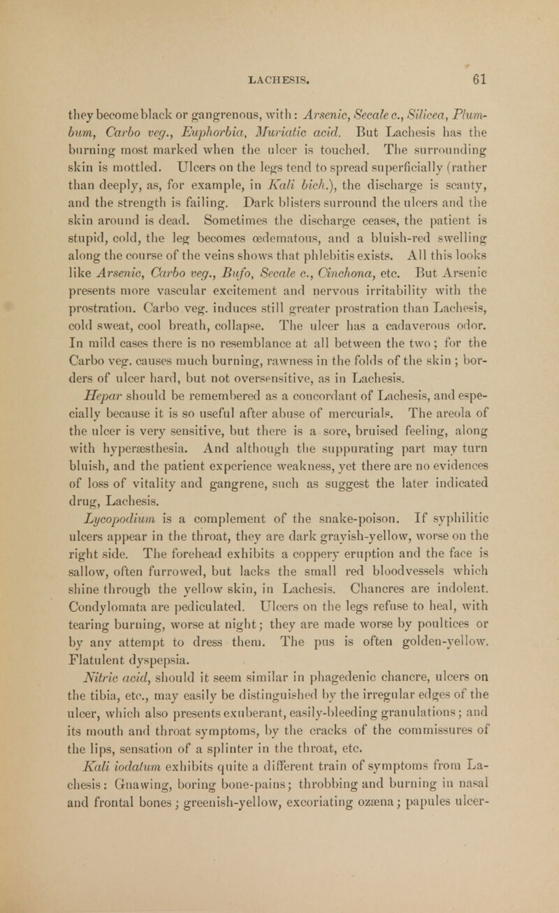 they become black or gangrenous, with : Arsenic, Secalec, SUicea, Plum- bum, Carbo veg., Euphorbia, Muriatic acid. But Lachesis has the burning most marked when the ulcer is touched. The surrounding skin is mottled. Ulcers on the legs tend to spread superficially (rather than deeply, as, for example, in Kali bich.), the discharge is scanty, and the strength is failing. Dark blisters surround the ulcers and the skin around is dead. Sometimes the discharge ceases, the patient is stupid, cold, the leg becomes cedematous, and a bluish-red swelling along the course of the veins shows that phlebitis exists. All this looks like Arsenic, Carbo veg., Bufo, Secale c, Cinchona, etc. But Arsenic presents more vascular excitement and nervous irritability with the prostration. Carbo veg. induces still greater prostration than Lachesis, cold sweat, cool breath, collapse. The ulcer has a cadaverous odor. In mild cases there is no resemblance at all between the two; for the Carbo veg. causes much burning, rawness in the folds of the skin ; bor- ders of ulcer hard, but not oversensitive, as in Lachesis. Hepar should be remembered as a concordant of Lachesis, and espe- cially because it is so useful after abuse of mercurials. The areola of the ulcer is very sensitive, but there is a sore, bruised feeling, along with hypersesthesia. And although the suppurating part may turn bluish, and the patient experience weakness, yet there are no evidences of loss of vitality and gangrene, such as suggest the later indicated drug, Lachesis. Lycopodium is a complement of the snake-poison. If syphilitic ulcers appear in the throat, they are dark grayish-yellow, worse on the right side. The forehead exhibits a coppery eruption and the face is sallow, often furrowed, but lacks the small red bloodvessels Avhieh shine through the yellow skin, in Lachesis. Chancres are indolent. Condylomata are pediculated. Ulcers on the legs refuse to heal, with tearing burning, worse at night; they are made worse by poultices or by any attempt to dress them. The pus is often golden-yellow. Flatulent dyspepsia. Nitric acid, should it seem similar in phagedenic chancre, ulcers on the tibia, etc., may easily be distinguished by the irregular edges of the ulcer, which also presents exuberant, easily-bleeding granulations; and its mouth and throat symptoms, by the cracks of the commissures of the lips, sensation of a splinter in the throat, etc. Kali iodalum exhibits quite a different train of symptoms from La- chesis: Gnawing, boring bone-pains; throbbing and burning in nasal and frontal bones; greenish-yellow, excoriating ozsena; papules ulcer-