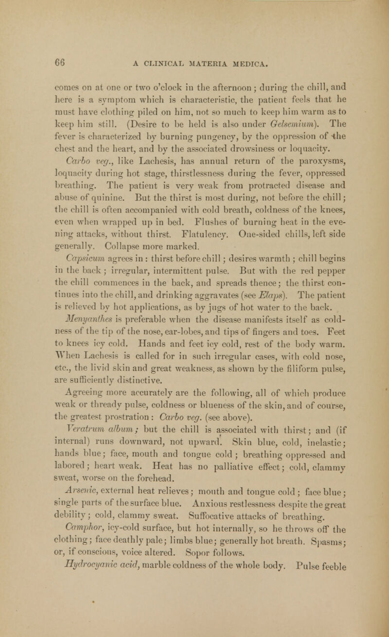 comes on at one or two o'clock in the afternoon ; during the chill, and here is a symptom which is characteristic, the patient feels that he must have clothing piled on him, not so much to keep him warm as to keep him still. (Desire to be held is also under Gelsemium). The fever is characterized by burning pungency, by the oppression of-the chest and the heart, and by the associated drowsiness or loquacity. Carbo veg., like Laehesis, has annual return of the paroxysms, loquacity during hot stage, thirstlessness during the fever, oppressed breathing. The patient is very weak from protracted disease and abuse of quinine. But the thirst is most during, not before the chill; the chill is often accompanied with cold breath, coldness of the knees, even when wrapped up in bed. Flushes of burning heat in the eve- ning attacks, without thirst. Flatulency. One-sided chills, left side generally. Collapse more marked. Capsicum agrees in : thirst before chill; desires warmth ; chill begins in the back ; irregular, intermittent pulse. But with the red pepper the chill commences in the back, and spreads thence; the thirst con- tinues into the chill, and drinking aggravates (see JEfaps). The patient is relieved by hot applications, as by jugs of hot water to the back. Menyanthes is preferable when the disease manifests itself as cold- ness of the tip of the nose, ear-lobes, and tips of fingers and toes. Feet to knees icy cold. Hands and feet icy cold, rest of the body warm. When Laehesis is called for in such irregular cases, with cold nose, etc., the livid skin and great weaknesses shown by the filiform pulse, are sufficiently distinctive. Agreeing more accurately are the following, all of which produce weak or thready pulse, coldness or blueness of the skin, and of course, the greatest prostration : Carbo veg. (see above). Veratrum album; but the chill is associated with thirst; and (if internal) runs downward, not upward. Skin blue, cold, inelastic; hands blue; face, mouth and tongue cold; breathing oppressed and labored; heart weak. Heat has no palliative effect; cold, clammy sweat, worse on the forehead. Arsenic, external heat relieves; mouth and tongue cold ; face blue; single parts of the surface blue. Anxious restlessness despite the great debility ; cold, clammy sweat. Suffocative attacks of breathing. Camphor, icy-cold surface, but hot internally, so he throws off the clothing; face deathly pale; limbs blue; generally hot breath. Spasms; or, if conscious, voice altered. Sopor follows. Hydrocyanic acid, marble coldness of the whole body. Pulse feeble