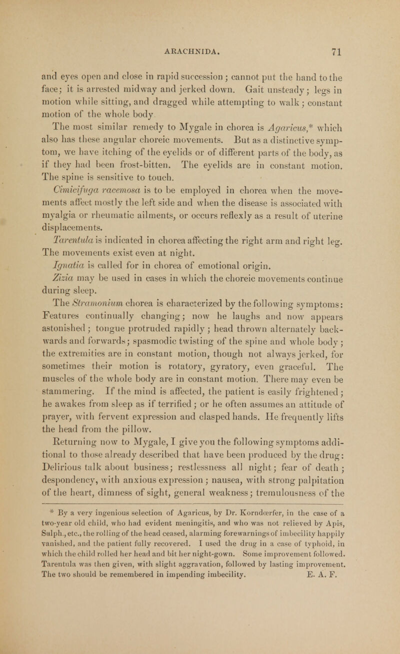 and eyes open and close in rapid succession ; cannot put the hand to the face; it is arrested midway and jerked down. Gait unsteady; legs in motion while sitting, and dragged while attempting to walk ; constant motion of the whole body. The most similar remedy to My gale in chorea is Agaricus* which also has these angular choreic movements. But as a distinctive symp- tom, we have itching of the eyelids or of different parts of the body, as if they had been frost-bitten. The eyelids are in constant motion. The spine is sensitive to touch. Cimieifuga racemosa is to be employed in chorea when the move- ments affect mostly the left side and when the disease is associated with myalgia or rheumatic ailments, or occurs reflexly as a result of uterine displacements. Tarentulais indicated in chorea affecting the right arm and right leg. The movements exist even at night. Ignatia is called for in chorea of emotional origin. Zizia may be used in cases in which the choreic movements continue during sleep. The Stramonium chorea is characterized by the following symptoms: Features continually changing; now he laughs and now appears astonished ; tongue protruded rapidly ; head thrown alternately back- wards and forwards; spasmodic twisting of the spine and whole body ; the extremities are in constant motion, though not always jerked, for sometimes their motion is rotatory, gyratory, even graceful. The muscles of the whole body are in constant motion. There may even be stammering. If the mind is affected, the patient is easily frightened ; he awakes from sleep as if terrified; or he often assumes an attitude of prayer, with fervent expression and clasped hands. He frequently lifts the head from the pillow. Returning now to Mygale, I give you the following symptoms addi- tional to those already described that have been produced by the drug: Delirious talk about business; restlessness all night; fear of death; despondency, with anxious expression ; nausea, with strong palpitation of the heart, dimness of sight, general weakness; tremulousness of the * By a very ingenious selection of Agaricus, by Dr. Korndcerfer, in the case of a two-year old child, who liad evident meningitis, and who was not relieved by Apis, Sulph., etc., the rolling of the head ceased, alarming forewarningsof imbecility happily vanished, and the patient fully recovered. I used the drug in a case of typhoid, in which the child rolled her head and bit her night-gown. Some improvement followed. Tarentula was then given, with slight aggravation, followed by lasting improvement. The two should be remembered in impending imbecility. E. A. F.