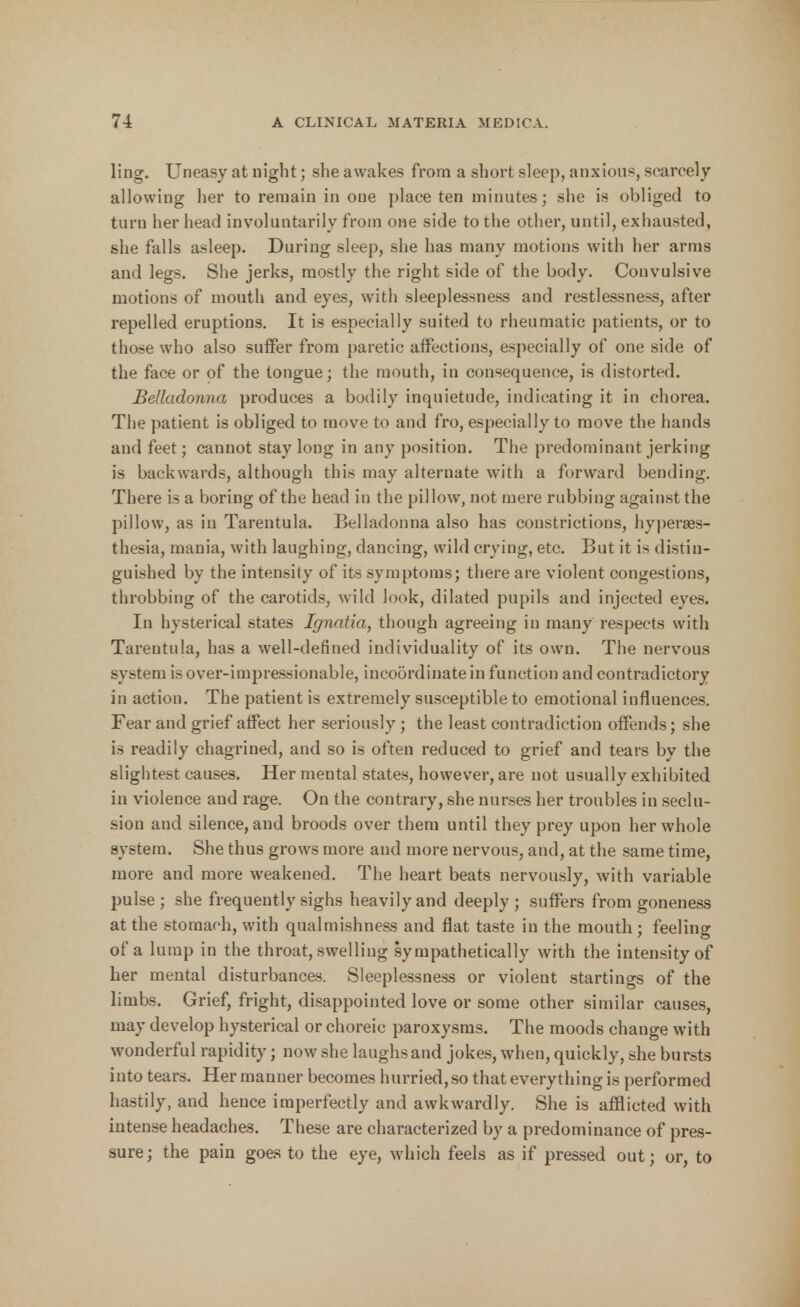 ling. Uneasy at night; she awakes from a short sleep, anxious, scarcely allowing her to remain in one place ten minutes; she is obliged to turn her head involuntarily from one side to the other, until, exhausted, she falls asleep. During sleep, she has many motions with her arms and legs. She jerks, mostly the right side of the body. Convulsive motions of mouth and eyes, with sleeplessness and restlessness, after repelled eruptions. It is especially suited to rheumatic patients, or to those who also suffer from paretic affections, especially of one side of the face or of the tongue; the mouth, in consequence, is distorted. Belladonna produces a bodily inquietude, indicating it in chorea. The patient is obliged to move to and fro, especially to move the hands and feet; cannot stay long in any position. The predominant jerking is backwards, although this may alternate with a forward bending. There is a boring of the head in the pillow, not mere rubbing against the pillow, as in Tarentula. Belladonna also has constrictions, hyperes- thesia, mania, with laughing, dancing, wild crying, etc. But it is distin- guished by the intensity of its symptoms; there are violent congestions, throbbing of the carotids, wild look, dilated pupils and injected eyes. In hysterical states Ignatia, though agreeing in many respects with Tarentula, has a well-defined individuality of its own. The nervous system is over-impressionable, incoordinate in function and contradictory in action. The patient is extremely susceptible to emotional influences. Fear and grief affect her seriously; the least contradiction offends; she is readily chagrined, and so is often reduced to grief and tears by the slightest causes. Her mental states, however, are not usually exhibited in violence and rage. On the contrary, she nurses her troubles in seclu- sion and silence, and broods over them until they prey upon her whole system. She thus grows more and more nervous, and, at the same time, more and more weakened. The heart beats nervously, with variable pulse ; she frequently sighs heavily and deeply ; suffers from goneness at the stomach, with qualmishness and flat taste in the mouth ; feeling of a lump in the throat, swelling sympathetically with the intensity of her mental disturbances. Sleeplessness or violent startings of the limbs. Grief, fright, disappointed love or some other similar causes, may develop hysterical or choreic paroxysms. The moods change with wonderful rapidity; now she laughs and jokes, when, quickly, she bursts into tears. Her manner becomes hurried,so that everything is performed hastily, and hence imperfectly and awkwardly. She is afflicted with intense headaches. These are characterized by a predominance of pres- sure; the pain goes to the eye, which feels as if pressed out; or, to