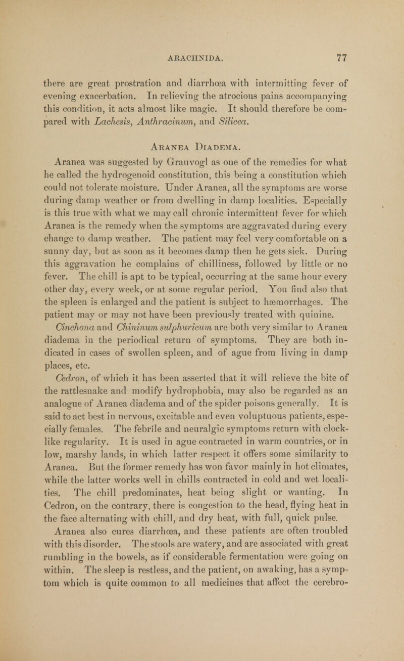 there are great prostration and diarrhoea with intermitting fever of evening exacerbation. In relieving the atrocious pains accompanying this condition, it acts almost like magic. It should therefore be com- pared with Lachesis, Anthracinum, and Silicea. Aranea Diadema. Aranea was suggested by Grauvogl as one of the remedies for what he called the hydrogenoid constitution, this being a constitution which could not tolerate moisture. Under Aranea, all the symptoms are worse during damp weather or from dwelling in damp localities. Especially is this true with what we may call chronic intermittent fever for which Aranea is the remedy when the symptoms are aggravated during every change to damp weather. The patient may feel very comfortable on a sunny day, but as soon as it becomes damp then he gets sick. During this aggravation he complains of chilliness, followed by little or no fever. The chill is apt to be typical, occurring at the same hour every other day, every week, or at some regular period. You find also that the spleen is enlarged and the patient is subject to haemorrhages. The patient may or may not have been previously treated with quinine. Cinchona and Chininum sulphuricum are both very similar to Aranea diadema in the periodical return of symptoms. They are both in- dicated in cases of swollen spleen, and of ague from living in damp places, etc. Cedron, of which it has been asserted that it will relieve the bite of the rattlesnake and modify hydrophobia, may also be regarded as an analogue of Aranea diadema and of the spider poisons generally. It is said to act best in nervous, excitable and even voluptuous patients, espe- cially females. The febrile and neuralgic symptoms return with clock- like regularity. It is used in ague contracted in warm countries, or in low, marshy lands, in which latter respect it offers some similarity to Aranea. But the former remedy has won favor mainly in hot climates, while the latter works well in chills contracted in cold and wet locali- ties. The chill predominates, heat being slight or wanting. In Cedron, on the contrary, there is congestion to the head, flying heat in the face alternating with chill, and dry heat, with full, quick pulse. Aranea also cures diarrhoea, and these patients are often troubled with this disorder. The stools are watery, and are associated with great rumbling in the bowels, as if considerable fermentation were going on within. The sleep is restless, and the patient, on awaking, has a symp- tom which is quite common to all medicines that affect the cerebro-