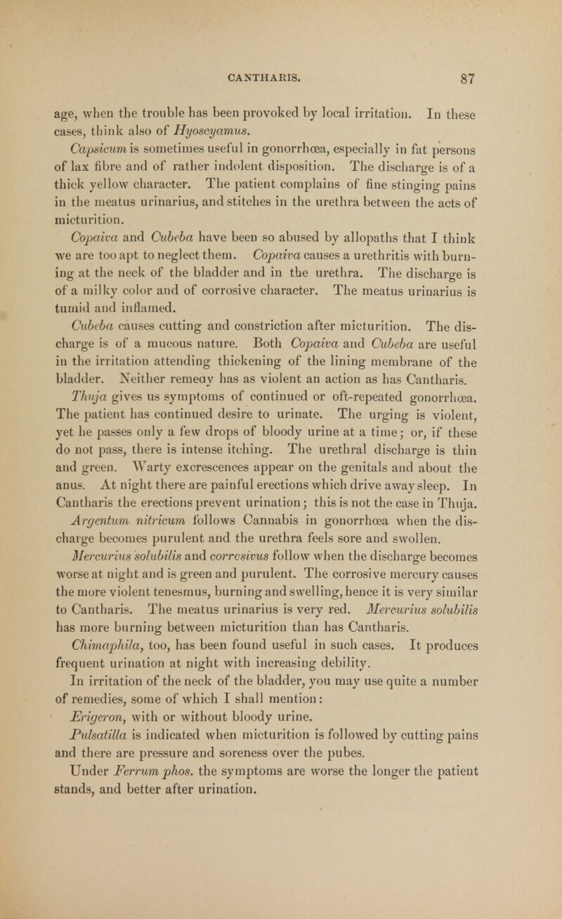 age, when the trouble has been provoked by local irritation. In these cases, think also of Hyoscyamus. Capsicumh sometimes useful in gonorrhoea, especially in fat persons of lax fibre and of rather indolent disposition. The discharge is of a thick yellow character. The patient complains of fine stinging pains in the meatus urinarius, and stitches in the urethra between the acts of micturition. Copaiva and Cubeba have been so abused by allopaths that I think we are too apt to neglect them. Copaiva causes a urethritis with burn- ing at the neck of the bladder and in the urethra. The discharge is of a milky color and of corrosive character. The meatus urinarius is tumid and inflamed. Cubeba causes cutting and constriction after micturition. The dis- charge is of a mucous nature. Both Copaiva and Cubeba are useful in the irritation attending thickening of the lining membrane of the bladder. Neither remedy has as violent an action as has Cantharis. Thuja gives us symptoms of continued or oft-repeated gonorrhoea. The patient has continued desire to urinate. The urging is violent, yet he passes only a few drops of bloody urine at a time; or, if these do not pass, there is intense itching. The urethral discharge is thin and green. Warty excrescences appear on the genitals and about the anus. At night there are painful erections which drive away sleep. In Cantharis the erections prevent urination; this is not the case in Thuja. Argenturn nitricum follows Cannabis in gonorrhoea when the dis- charge becomes purulent and the urethra feels sore and swollen. Mercurius solubilis and corrosivus follow when the discharge becomes worse at night and is green and purulent. The corrosive mercury causes the more violent tenesmus, burning and swelling, hence it is very similar to Cantharis. The meatus urinarius is very red. Mercurius solubilis has more burning between micturition than has Cantharis. Chimaphila, too, has been found useful in such cases. It produces frequent urination at night with increasing debility. In irritation of the neck of the bladder, you may use quite a number of remedies, some of which I shall mention: Erigeron, with or without bloody urine. Pulsatilla is indicated when micturition is followed by cutting pains and there are pressure and soreness over the pubes. Under Ferrum phos. the symptoms are worse the longer the patient stands, and better after urination.