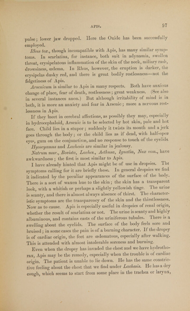 pulse; lower jaw dropped. Here the Oxide has been successfully employed. Rhus tox., though incompatible with Apis, has many similar symp- toms. In scarlatina, for instance, both suit in adynamia, swollen throat, erysipelatous inflammation of the skin of the neck, miliary rasb, drowsiness, oedema. In Rhus, however, the eruption is darker, the erysipelas dusky red, and there is great bodily restlessness—not the fidgetiness of Apis. Arsenicum is similar to Apis in many respects. Both have anxious change of place, fear of death, restlessness; great weakness. (See also in several instances anon.) But although irritability of mind is in both, it is more an anxiety and fear in Arsenic; more a nervous rest- lessness in Apis. If they meet in cerebral affections, as possibly they may, especially in hydrocephaloid, Arsenic is to be selected by hot skin, pale and hot face. Child lies in a stupor ; suddenly it twists its mouth and a jerk goes through the body; or the child lies as if dead, with half-opeu eyes, gum on the conjunctivas, and no response to touch of the eyelids, Hi/oscyamus and Laehesis are similar in jealousy. Natrum mur., Bovista, Laches., Aethusa, Ignatia, Nux vom., have awkwardness ; the first is most similar to Apis. I have already hinted that Apis might be of use in dropsies. The symptoms calling for it are briefly these. In general dropsies we find it indicated by the peculiar appearances of the surface of the body. There is a sort of waxen hue to the skin ; the skin has a transparent look, with a whitish or perhaps a slightly yellowish tinge. The urine is scanty, and there is almost always absence of thirst. The character- istic symptoms are the transparency of the skin and the thirstlessness. Now as to cause. Apis is especially useful in dropsies of renal origin, whether the result of scarlatina or not. The urine is scanty and highly albuminous, and contains casts of the uriniferous tubules. There is a swelling about the eyelids. The surface of the body feels sore and bruised ; in some cases the pain is of a burning character. If the dropsy is of cardiac origin, the feet are cedematous, especially after walking. This is attended with almost intolerable soreness and burning. Even when the dropsy has invaded the chest and we have hydrotho- rax, Apis may be the remedy, especially when the trouble is of cardiac origin. The patient is unable to lie down. He has the same constric- tive feeling about the chest that we find under Laehesis. He has a dry couffh. which seems to start from some place in the trachea or larynx,