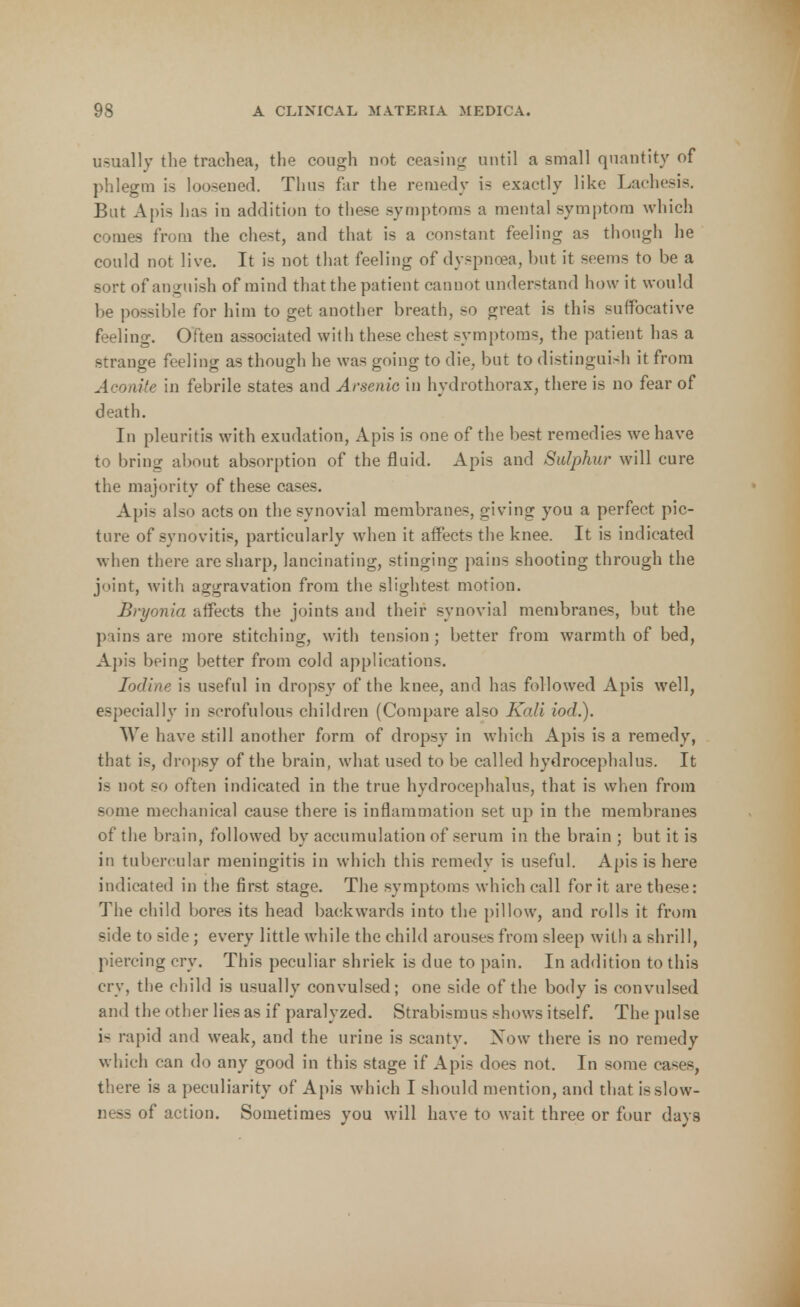 usually the trachea, the cough not ceasing until a small quantity of phlegm is loosened. Thus far the remedy is exactly like Laehesis. But Apis has in addition to these symptoms a mental symptom which comes from the chest, and that is a constant feeling as though he could not live. It is not that feeling of dyspnoea, but it seems to be a sort of anguish of mind that the patient cannot understand how it would be possible for him to get another breath, so great is this suffocative feeling. Often associated with these chest symptoms, the patient has a strange feeling as though he was going to die, but to distinguish it from Aconite in febrile states and Arsenic in hydrothorax, there is no fear of death. In pleuritis with exudation, Apis is one of the best remedies we have to bring about absorption of the fluid. Apis and Sulphur will cure the majority of these cases. Apis also acts on the synovial membranes, giving you a perfect pic- ture of synovitis, particularly when it affects the knee. It is indicated when there are sharp, lancinating, stinging pains shooting through the joint, with aggravation from the slightest motion. Bryonia affects the joints and their synovial membranes, but the pains are more stitching, with tension ; better from warmth of bed, Apis being better from cold applications. Iodine is useful in dropsy of the knee, and has followed Apis well, especially in scrofulous children (Compare also Kali iod.). We have still another form of dropsy in which Apis is a remedy, that is, dropsy of the brain, what used to be called hydrocephalus. It is not so often indicated in the true hydrocephalus, that is when from some mechanical cause there is inflammation set up in the membranes of the brain, followed by accumulation of serum in the brain ; but it is in tubercular meningitis in which this remedy is useful. Apis is here indicated in the first stage. The symptoms which call for it are these: The child bores its head backwards into the pillow, and rolls it from side to side; every little while the child arouses from sleep with a shrill, piercing cry. This peculiar shriek is due to pain. In addition to this cry, the child is usually convulsed; one side of the body is convulsed and the other lies as if paralyzed. Strabismus shows itself. The pulse i- rapid and weak, and the urine is scanty. Xow there is no remedy which can do any good in this stage if Apis does not. In some cases, there is a peculiarity of Apis which I should mention, and that is slow- ness of action. Sometimes you will have to wait three or four days