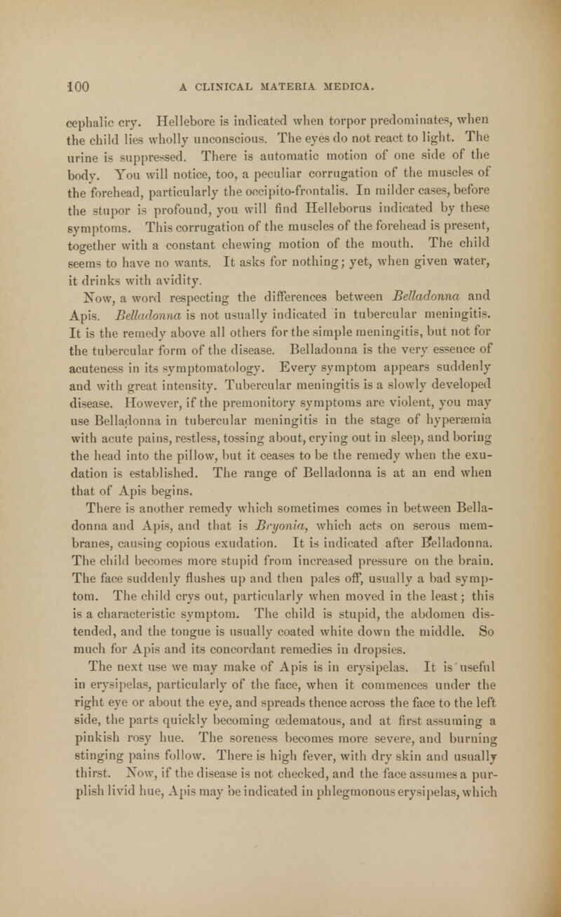 cephalic cry. Hellebore is indicated when torpor predominates, when the child lies wholly unconscious. The eyes do not react to light. The urine is suppressed. There is automatic motion of one side of the body. You will notice, too, a peculiar corrugation of the muscles of the forehead, particularly the occipito-frontalis. In milder cases, before the stupor is profound, you will find Helleborus indicated by these symptoms. This corrugation of the muscles of the forehead is present, together with a constant chewing motion of the mouth. The child seems to have no wants. It asks for nothing; yet, when given water, it drinks with avidity. Now, a word respecting the differences between Belladonna and Apis. Belladonna is not usually indicated in tubercular meningitis. It is the remedy above all others for the simple meningitis, but not for the tubercular form of the disease. Belladonna is the very essence of acuteness in its symptomatology. Every symptom appears suddenly and with great intensity. Tubercular meningitis is a slowly developed disease. However, if the premonitory symptoms are violent, you may use Belladonna in tubercular meningitis in the stage of hyperemia with acute pains, restless, tossing about, crying out in sleep, and boring the head into the pillow, but it ceases to be the remedy when the exu- dation is established. The range of Belladonna is at an end when that of Apis begins. There is another remedy which sometimes comes in between Bella- donna and Apis, and that is Bryonia, which acts on serous mem- branes, causing copious exudation. It is indicated after Belladonna. The child becomes more stupid from increased pressure on the brain. The face suddenly flushes up and then pales off, usually a bad symp- tom. The child crys out, particularly when moved in the least; this is a characteristic symptom. The child is stupid, the abdomen dis- tended, and the tongue is usually coated white down the middle. So much for Apis and its concordant remedies in dropsies. The next use we may make of Apis is in erysipelas. It is useful in erysipelas, particularly of the face, when it commences under the right eye or about the eye, and spreads thence across the face to the left side, the parts quickly becoming cedematous, and at first assuming a pinkish rosy hue. The soreness becomes more severe, and burning stinging pains follow. There is high fever, with dry skin and usually thirst. Xow, if the disease is not checked, and the face assumes a pur- plish livid hue, Apis may be indicated in phlegmonous erysipelas, which