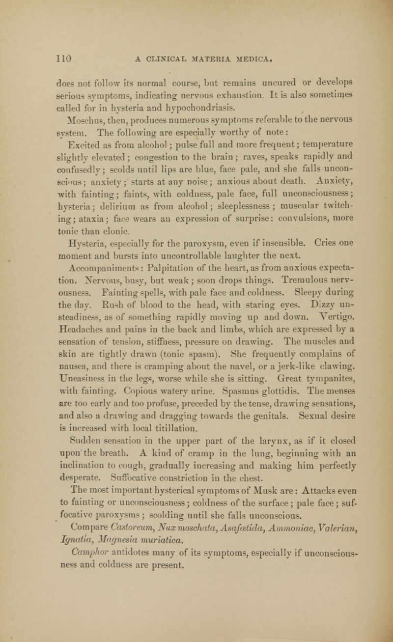 does not follow its normal course, but remains uncured or develops serious symptoms, indicating nervous exhaustion. It is also sometimes called for in hysteria and hypochondriasis. Moschus, then, produces numerous symptoms referable to the nervous system. The following are especially worthy of note: Excited as from alcohol; pulse full and more frequent; temperature slightly elevated; congestion to the brain; raves, speaks rapidly and confusedly; scolds until lips are blue, face pale, and she falls uncon- scious; anxiety; starts at any noise; anxious about death. Anxiety, with fainting; faints, with coldness, pale face, full unconsciousness; hysteria; delirium as from alcohol; sleeplessness; muscular twitch- ing; ataxia; face wears an expression of surprise: convulsions, more tonic than clonic. Hysteria, especially for the paroxysm, even if insensible. Cries one moment and bursts into uncontrollable laughter the next. Accompaniments: Palpitation of the heart, as from anxious expecta- tion. Nervous, busy, but weak; soon drops things. Tremulous nerv- ousness. Fainting spells, with pale face and coldness. Sleepy during the day. Pui<h of blood to the head, with staring eyes. Dizzy un- steadiness, as of something rapidly moving up and down. Vertigo. Headaches and pains in the back and limbs, which are expressed by a sensation of tension, stiffuess, pressure on drawing. The muscles and skin are tightly drawn (tonic spasm). She frequently complains of nausea, and there is cramping about the navel, or a jerk-like clawing. Uneasiness in the legs, worse while she is sitting. Great tympanites, with fainting. Copious watery urine. Spasmus glottidis. The menses are too early and too profuse, preceded by the tense, drawing sensations, and also a drawing and dragging towards the genitals. Sexual desire is increased with local titillation. Sudden sensation in the upper part of the larynx, as if it closed upon the breath. A kind of cramp in the lung, beginning with an inclination to cough, gradually increasing and making him perfectly desperate. Suffocative constriction in the chest. The most important hysterical symptoms of Musk are : Attacks even to fainting or unconsciousness; coldness of the surface; pale face; suf- focative paroxysms; scolding until she falls unconscious. Compare Castoreum, Nax moschata, Asafoetida, Ammoniac, Valerian, Ignatia, Magnesia muriatiea. Camphor antidotes many of its symptoms, especially if unconscious- ness and coldness are present.