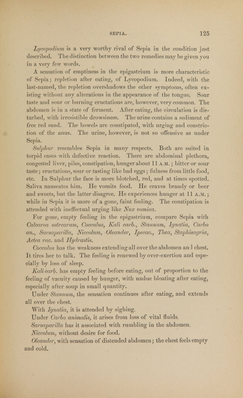 Lycopodium is a very worthy rival of Sepia in the condition just described. The distinction between the two remedies may be given you in a very few words. A sensation of emptiness in the epigastrium is more characteristic of Sepia; repletion after eating, of Lycopodium. Indeed, with the last-named, the repletion overshadows the other symptoms, often ex- isting without any alterations in the appearance of the tongue. Sour taste and sour or burning eructations are, however, very common. The abdomen is in a state of ferment. After eating, the circulation is dis- turbed, with irresistible drowsiness. The urine contains a sediment of free red sand. The bowels are constipated, with urging and constric- tion of the anus. The urine, however, is not so offensive as under Sepia. Sulphur resembles Sepia in many respects. Both are suited in torpid cases with defective reaction. There are abdominal plethora, congested liver, piles, constipation, hunger about 11 a.m. ; bitter or sour taste; eructations, sour or tasting like bad eggs; fulness from little food, etc. In Sulphur the face is more blotched, red, and at times spotted. Saliva nauseates him. He vomits food. He craves brandy or beer and sweets, but the latter disagree. He experiences hunger at 11 A.m. ; while in Sepia it is more of a gone, faint feeling. The constipation is attended with ineffectual urging like Nux vomica. For gone, empty feeling in the epigastrium, compare Sepia with Calearea ostrearum, Cocculus, Kali carb., Stannum, Ignatia, Carbo an., SarsapariUa, Niccolum, Oleander, Ipecac, Thea, Stapkisagria, Actea vac. and Hydrastis. Cocculus has the weakness extending all over the abdomen an 1 chest. It tires her to talk. The feeling is renewed by over-exertion and espe- cially by loss of sleep. Kalicarb. has empty feeling before eating, out of proportion to the feeling of vacuity caused by hunger, with undue bloating after eating, especially after soup in small quantity. Under Stannum, the sensation continues after eating, and extends all over the chest. With Ignatia, it is attended by sighing. Under Carbo animalis, it arises from loss of vital fluids. SarsapariUa has it associated with rumbling in the abdomen. Niccolum, without desire for food. Oleander, with sensation of distended abdomen; the chest feels empty and cold.