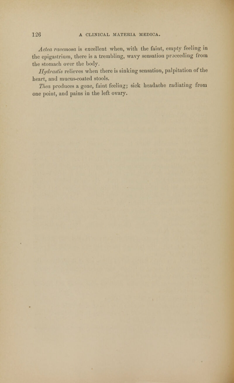 Actea racemosa is excellent when, with the faint, empty feeling in the epigastrium, there is a trembling, wavy sensation proceeding from the stomach over the body. Hydrastis relieves when there is sinking sensation, palpitation of the heart, and mucus-coated stools. Thea produces a gone, faint feeling; sick headache radiating from one point, and pains in the left ovary.