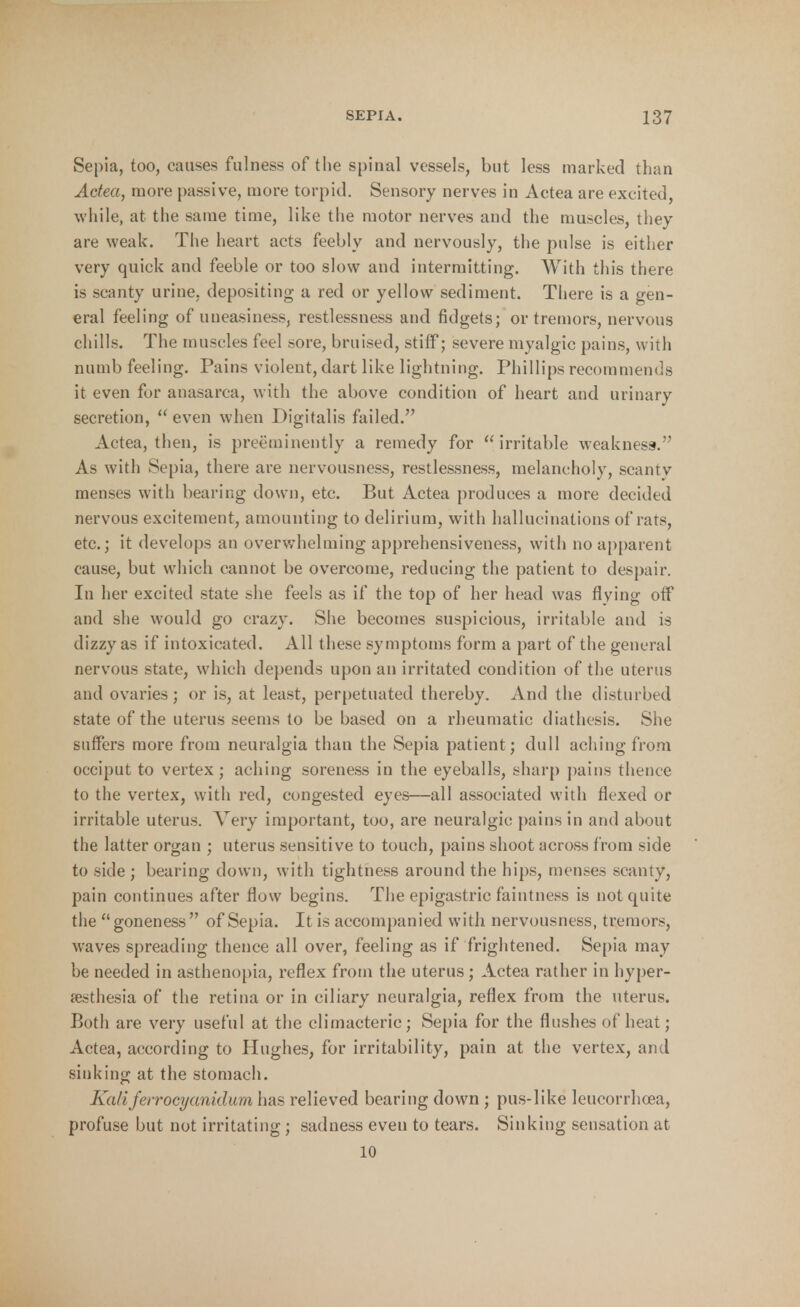 Sepia, too, causes fulness of the spinal vessels, but less marked than Actea, more passive, more torpid. Sensory nerves in Actea are excited, while, at the same time, like the motor nerves and the muscles, they are weak. The heart acts feebly and nervously, the pulse is either very quick and feeble or too slow and intermitting. With this there is scanty urine, depositing a red or yellow sediment. There is a gen- eral feeling of uneasiness, restlessness and fidgets; or tremors, nervous chills. The muscles feel sore, bruised, stiff; severe myalgic pains, with numb feeling. Pains violent, dart like lightning. Phillips recommends it even for anasarca, with the above condition of heart and urinary secretion,  even when Digitalis failed. Actea, then, is preeminently a remedy for irritable weakness. As with Sepia, there are nervousness, restlessness, melancholy, scanty menses with bearing down, etc. But Actea produces a more decided nervous excitement, amounting to delirium, with hallucinations of rats, etc.; it develops an overwhelming apprehensiveness, with no apparent cause, but which cannot be overcome, reducing the patient to despair. In her excited state she feels as if the top of her head was flying off and she would go crazy. She becomes suspicious, irritable and is dizzy as if intoxicated. All these symptoms form a part of the general nervous state, which depends upon an irritated condition of the uterus and ovaries; or is, at least, perpetuated thereby. And the disturbed state of the uterus seems to be based on a rheumatic diathesis. She suffers more from neuralgia than the Sepia patient; dull aching from occiput to vertex; aching soreness in the eyeballs, sharp pains thence to the vertex, with red, congested eyes—all associated with flexed or irritable uterus. A ery important, too, are neuralgic pains in and about the latter organ ; uterus sensitive to touch, pains shoot across from side to side ; bearing down, with tightness around the hips, menses scanty, pain continues after flow begins. The epigastric faintness is not quite the goneness of Sepia. It is accompanied with nervousness, tremors, waves spreading thence all over, feeling as if frightened. Sepia may be needed in asthenopia, reflex from the uterus; Actea rather in hyper- esthesia of the retina or in ciliary neuralgia, reflex from the uterus. Both are very useful at the climacteric; Sepia for the flushes of heat; Actea, according to Hughes, for irritability, pain at the vertex, and sinking at the stomach. Kaliferrocyanidum has relieved bearing down ; pus-like leucorrhcea, profuse but not irritating ; sadness even to tears. Sinking sensation at 10