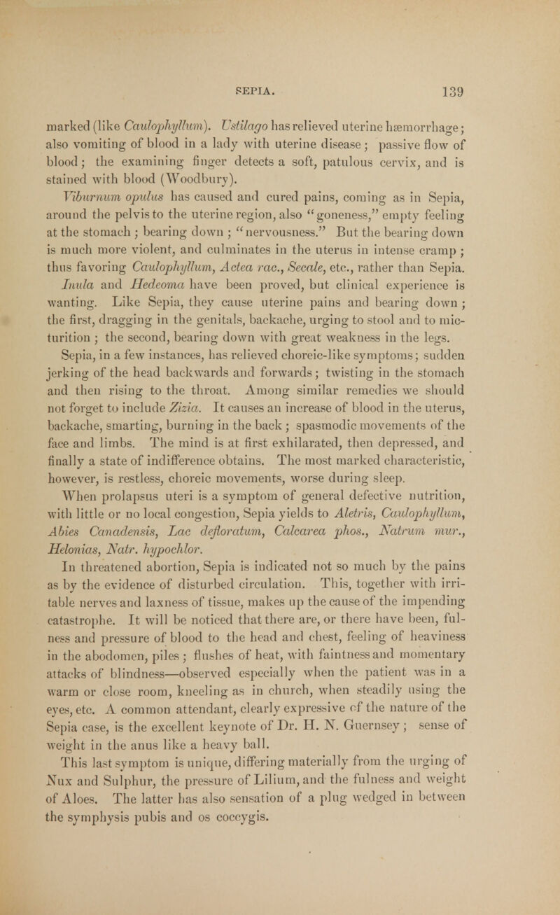 marked (like Caulophyllum). Vstilago has relieved uterine haemorrhage; also vomiting of blood in a lady with uterine disease; passive flow of blood; the examining finger detects a soft, patulous cervix, and is stained with blood (Woodbury). Viburnum opulus has caused and cured pains, coming as in Sepia, around the pelvis to the uterine region, also goneness, empty feeling at the stomach ; bearing down ; nervousness. But the bearing down is much more violent, and culminates in the uterus in intense cramp ; thus favoring Caulophyllum, Aetea rac, Secale, etc., rather than Sepia. Inula and Hedeoma have been proved, but clinical experience is wanting. Like Sepia, they cause uterine pains and bearing down ; the first, dragging in the genitals, backache, urging to stool and to mic- turition ; the second, bearing down with great weakness in the legs. Sepia, in a few instances, has relieved choreic-like symptoms; sudden jerking of the head backwards and forwards; twisting in the stomach and then rising to the throat. Among similar remedies we should not forget to include Zizia. It causes an increase of blood in the uterus, backache, smarting, burning in the back ; spasmodic movements of the face and limbs. The mind is at first exhilarated, then depressed, and finally a state of indifference obtains. The most marked characteristic;, however, is restless, choreic movements, worse during sleep. When prolapsus uteri is a symptom of general defective nutrition, with little or no local congestion, Sepia yields to Aletris, Caulophyllum^ Abies Canadensis, Lac defloratum, Calcarea p/ios., Natrum mur., Helonias, Natr. hypochlor. In threatened abortion, Sepia is indicated not so much by the pains as by the evidence of disturbed circulation. This, together with irri- table nerves and laxness of tissue, makes up the cause of the impending catastrophe. It will be noticed that there are, or there have been, ful- ness and pressure of blood to the head and chest, feeling of heaviness in the abodomen, piles ; flushes of heat, with faintnessand momentary attacks of blindness—observed especially when the patient was in a warm or close room, kneeling as in church, when steadily using the eyes, etc. A common attendant, clearly expressive of the nature of the Sepia case, is the excellent keynote of Dr. H. N. Guernsey ; sense of weight in the anus like a heavy ball. This last symptom is unique, differing materially from the urging of Nux and Sulphur, the pressure of Lilium, and the fulness and weight of Aloes. The latter has also sensation of a plug wedged in between the symphysis pubis and os coccygis.