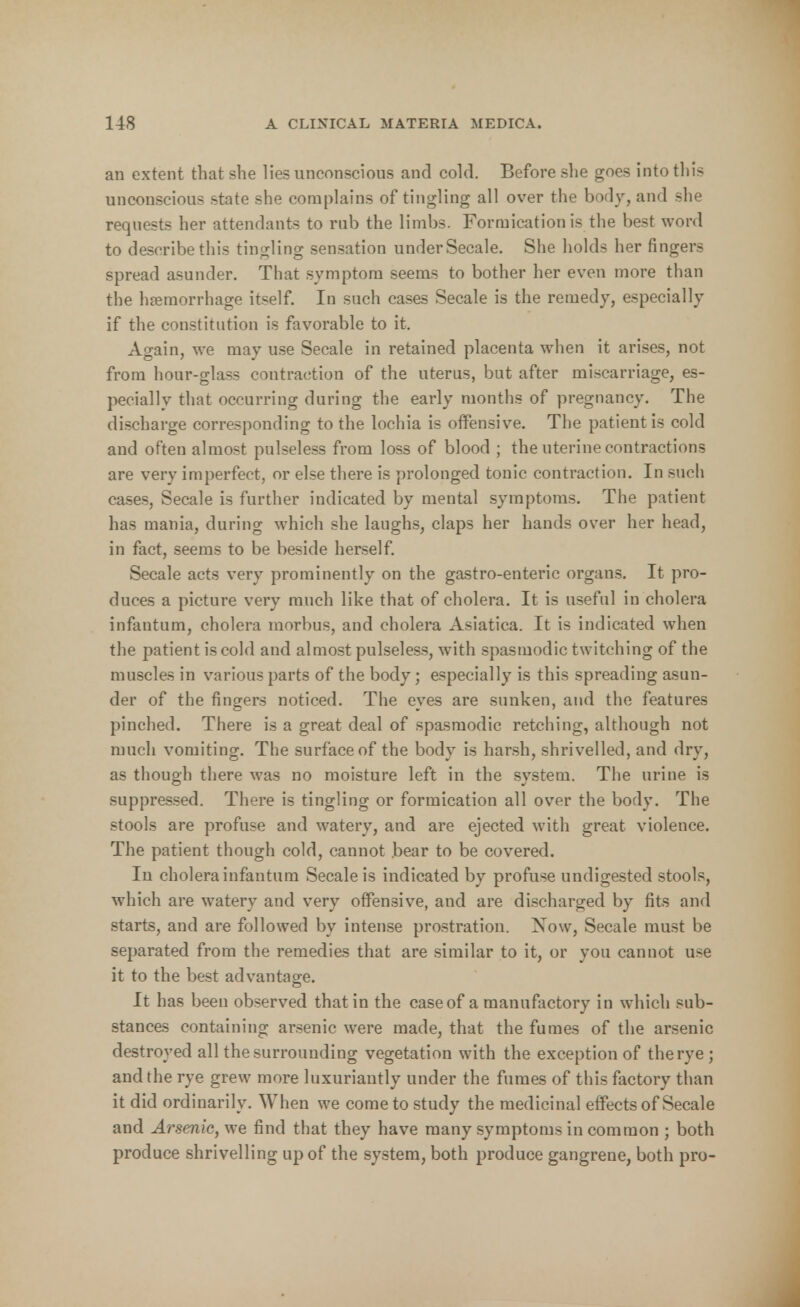 an extent that she lies unconscious and cold. Before she goes into this unconscious state she complains of tingling all over the body, and she requests her attendants to rub the limbs. Formication is the best word to describe this tingling sensation under Secale. She holds her fingers spread asunder. That symptom seems to bother her even more than the haemorrhage itself. In such cases Secale is the remedy, especially if the constitution is favorable to it. Again, we may use Secale in retained placenta when it arises, not from hour-glass contraction of the uterus, but after miscarriage, es- pecially that occurring during the early months of pregnancy. The discharge corresponding to the lochia is offensive. The patient is cold and often almost pulseless from loss of blood ; the uterine contractions are very imperfect, or else there is prolonged tonic contraction. In such cases, Secale is further indicated by mental symptoms. The patient has mania, during which she laughs, claps her hands over her head, in fact, seems to be beside herself. Secale acts very prominently on the gastro-enteric organs. It pro- duces a picture very much like that of cholera. It is useful in cholera infantum, cholera morbus, and cholera Asiatica. It is indicated when the patient is cold and almost pulseless, with spasmodic twitching of the muscles in various parts of the body; especially is this spreading asun- der of the fingers noticed. The eyes are sunken, and the features pinched. There is a great deal of spasmodic retching, although not much vomiting. The surface of the body is harsh, shrivelled, and dry, as though there was no moisture left in the system. The urine is suppressed. There is tingling or formication all over the body. The stools are profuse and watery, and are ejected with great violence. The patient though cold, cannot bear to be covered. In cholera infantum Secale is indicated by profuse undigested stools, which are watery and very offensive, and are discharged by fits and starts, and are followed by intense prostration. Now, Secale must be separated from the remedies that are similar to it, or you cannot use it to the best advantage. It has been observed that in the caseof a manufactory in which sub- stances containing arsenic were made, that the fumes of the arsenic destroyed all the surrounding vegetation with the exception of the rye ; and the rye grew more luxuriantly under the fumes of this factory than it did ordinarily. When we come to study the medicinal effects of Secale and Arsenic, we find that they have many symptoms in common ; both produce shrivelling up of the system, both produce gangrene, both pro-