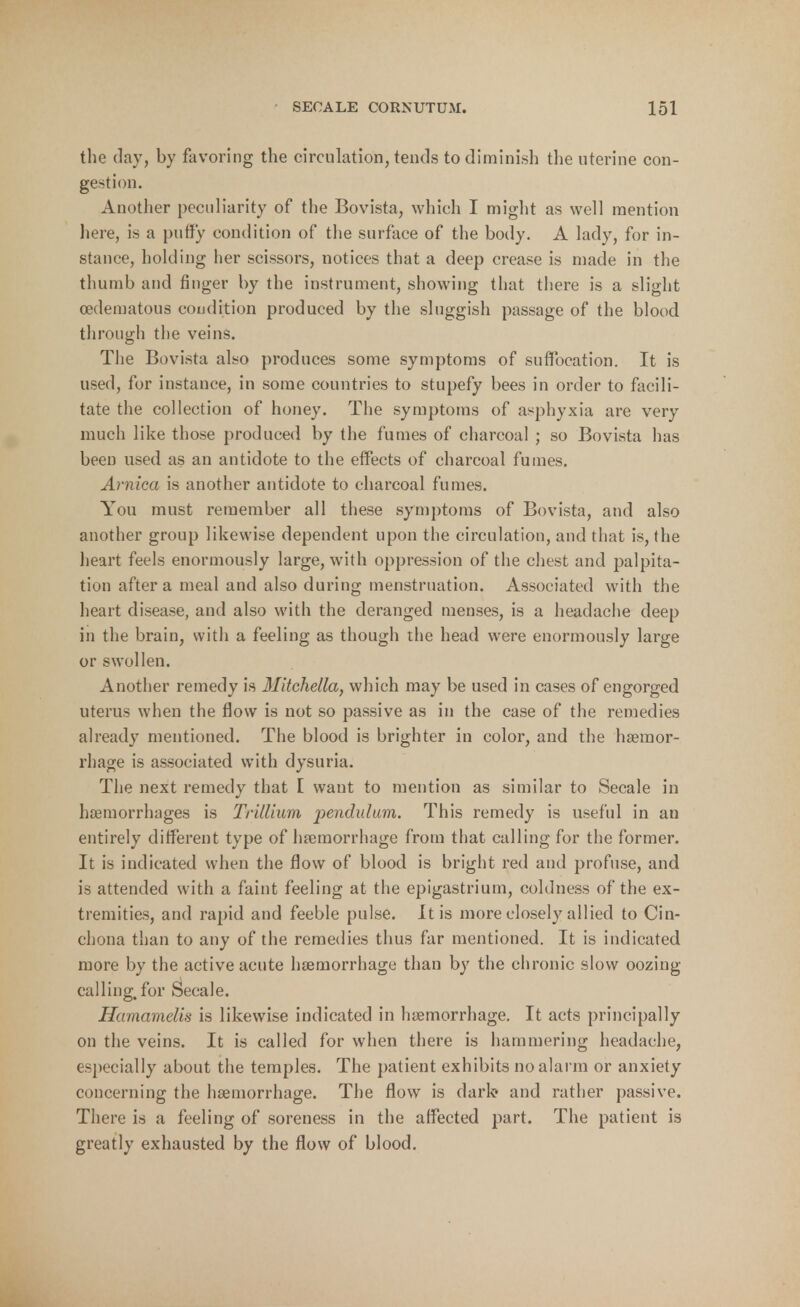 the day, by favoring the circulation, tends to diminish the uterine con- gestion. Another peculiarity of the Bovista, which I might as well mention here, is a puffy condition of the surface of the body. A lady, for in- stance, holding her scissors, notices that a deep crease is made in the thumb and finger by the instrument, showing that there is a slight (edematous condition produced by the sluggish passage of the blood through the veins. The Bovista also produces some symptoms of suffocation. It is used, for instance, in some countries to stupefy bees in order to facili- tate the collection of honey. The symptoms of asphyxia are very much like those produced by the fumes of charcoal ; so Bovista has been used as an antidote to the effects of charcoal fumes. Arnica is another antidote to charcoal fumes. You must remember all these symptoms of Bovista, and also another group likewise dependent upon the circulation, and that is, the heart feels enormously large, with oppression of the chest and palpita- tion after a meal and also during menstruation. Associated with the heart disease, and also with the deranged menses, is a headache deep in the brain, with a feeling as though the head were enormously large or swollen. Another remedy is Mitchella, which may be used in cases of engorged uterus when the flow is not so passive as in the case of the remedies already mentioned. The blood is brighter in color, and the haemor- rhage is associated with dysuria. The next remedy that I want to mention as similar to Secale in haemorrhages is Trillium pendulum. This remedy is useful in an entirely different type of haemorrhage from that calling for the former. It is indicated when the flow of blood is bright red and profuse, and is attended with a faint feeling at the epigastrium, coldness of the ex- tremities, and rapid and feeble pulse. It is more closely allied to Cin- chona than to any of the remedies thus far mentioned. It is indicated more by the active acute haemorrhage than by the chronic slow oozing calling, for Secale. Hamamelis is likewise indicated in haemorrhage. It acts principally on the veins. It is called for when there is hammering headache, especially about the temples. The patient exhibits no alarm or anxiety concerning the haemorrhage. The flow is dark- and rather passive. There is a feeling of soreness in the affected part. The patient is greatly exhausted by the flow of blood.