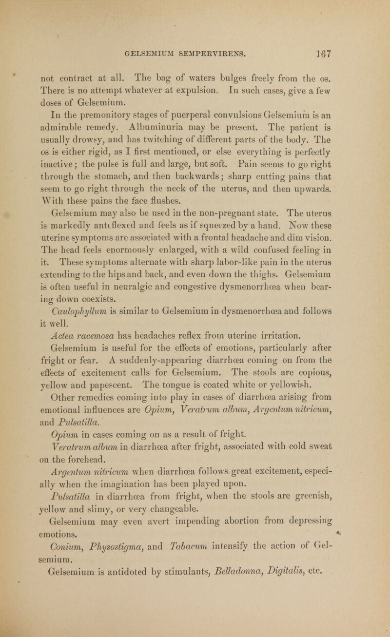 not contract at all. The bag of waters bulges freely from the os. There is no attempt whatever at expulsion. In such cases, give a few closes of Gelsemium. In the premonitory stages of puerperal convulsions Gelsemium is an admirable remedy. Albuminuria may be present. The patient is usually drowsy, and has twitching of different parts of the body. The os is either rigid, as I first mentioned, or else everything is perfectly inactive; the pulse is full and large, but soft. Pain seems to go right through the stomach, and then backwards; sharp cutting pains that stem to go right through the neck of the uterus, and then upwards. With these pains the face flushes. Gelsemium may also be used in the non-pregnant state. The uterus is markedly anttflextd and feels as if squeezed by a hand. Now these uterine symptoms are associated with a frontal headache and dim vision. The head feels enormously enlarged, with a wild confused feeling in it. These symptoms alternate with sharp labor-like pain in the uterus extending to the hips and back, and even down the thighs. Gelsemium is often useful in neuralgic and congestive dysmenorrhea when bear- ing down coexists. Caidophyllum is similar to Gelsemium in dysmenorrhea and follows it well. Actea racemosa has headaches reflex from uterine irritation. Gelsemium is useful for the effects of emotions, particularly after fright or fear. A suddenly-appearing diarrhoea coming on from the effects of excitement calls for Gelsemium. The stools are copious, yellow and papescent. The tongue is coated white or yellowish. Other remedies coming into play in cases of diarrhoea arising from emotional influences are Opium, Veratrum album, Argentum nitricum, and Pulsatilla. Opium in cases coming on as a result of fright. Veratrum albumin diarrhoea after fright, associated with cold sweat on the forehead. Argentum nitricum when diarrhoea follows great excitement, especi- ally when the imagination has been played upon. Pulsatilla in diarrhoea from fright, when the stools are greenish, yellow and slimy, or very changeable. Gelsemium may even avert impending abortion from depressing emotions. Conium, Physostigma, and Tabacum intensify the action of Gel- semium. Gelsemium is antidoted by stimulants, Belladonna, Digitalis, etc.
