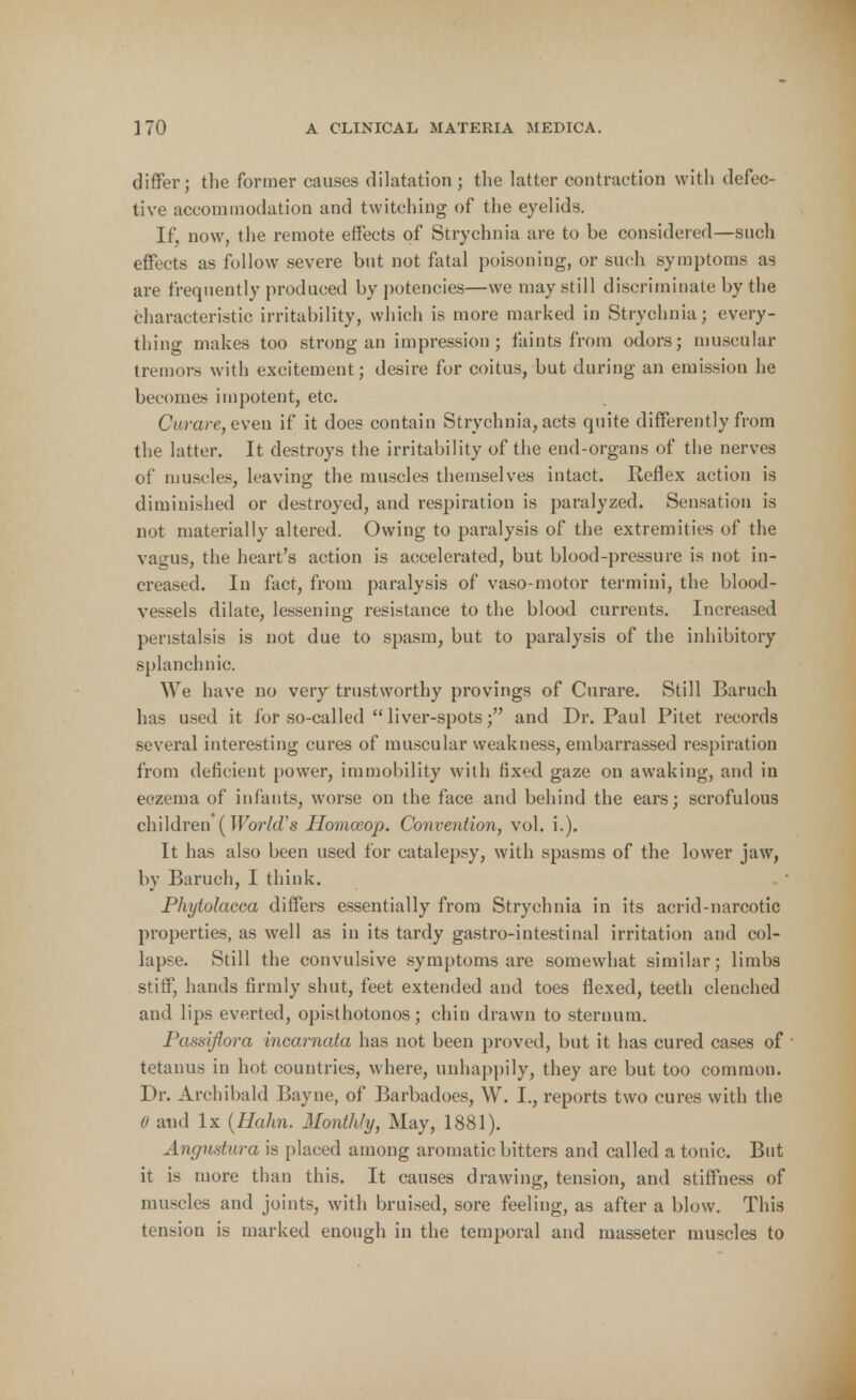 differ; the former causes dilatation ; the latter contraction with defec- tive accommodation and twitching of the eyelids. If, now, the remote effects of Strychnia are to be considered—such effects as follow severe but not fatal poisoning, or such symptoms as are frequently produced by potencies—we may still discriminate by the characteristic irritability, which is more marked in Strychnia; every- thing makes too strong an impression; faints from odors; muscular tremors with excitement; desire for coitus, but during an emission he becomes impotent, etc. Curare, even if it does contain Strychnia, acts quite differently from the latter. It destroys the irritability of the end-organs of the nerves of muscles, leaving the muscles themselves intact. Reflex action is diminished or destroyed, and respiration is paralyzed. Sensation is not materially altered. Owing to paralysis of the extremities of the vagus, the heart's action is accelerated, but blood-pressure is not in- creased. In fact, from paralysis of vasomotor termini, the blood- vessels dilate, lessening resistance to the blood currents. Increased peristalsis is not due to spasm, but to paralysis of the inhibitory splanchnic. We have no very trustworthy provings of Curare. Still Baruch has used it for so-called  liver-spots; and Dr. Paul Pitet records several interesting cures of muscular weakness, embarrassed respiration from deficient power, immobility with fixed gaze on awaking, and in eczema of infants, worse on the face and behind the ears; scrofulous children [World's Homoeop. Convention, vol. i.). It has also been used for catalepsy, with spasms of the lower jaw, by Baruch, I think. Phytolacca differs essentially from Strychnia in its acrid-narcotic properties, as well as in its tardy gastro-intestinal irritation and col- lapse. Still the convulsive symptoms are somewhat similar; limbs stiff, hands firmly shut, feet extended and toes flexed, teeth clenched and lips everted, opisthotonos; chin drawn to sternum. Passiflora incarnata has not been proved, but it has cured cases of ■ tetanus in hot countries, where, unhappily, they are but too common. Dr. Archibald Bayne, of Barbadoes, W. I., reports two cures with the 6 and lx (Hahn. Monthly, May, 1881). Angustura is placed among aromatic bitters and called a tonic. But it is more than this. It causes drawing, tension, and stiffness of muscles and joints, with bruised, sore feeling, as after a blow. This tension is marked enough in the temporal and masseter muscles to