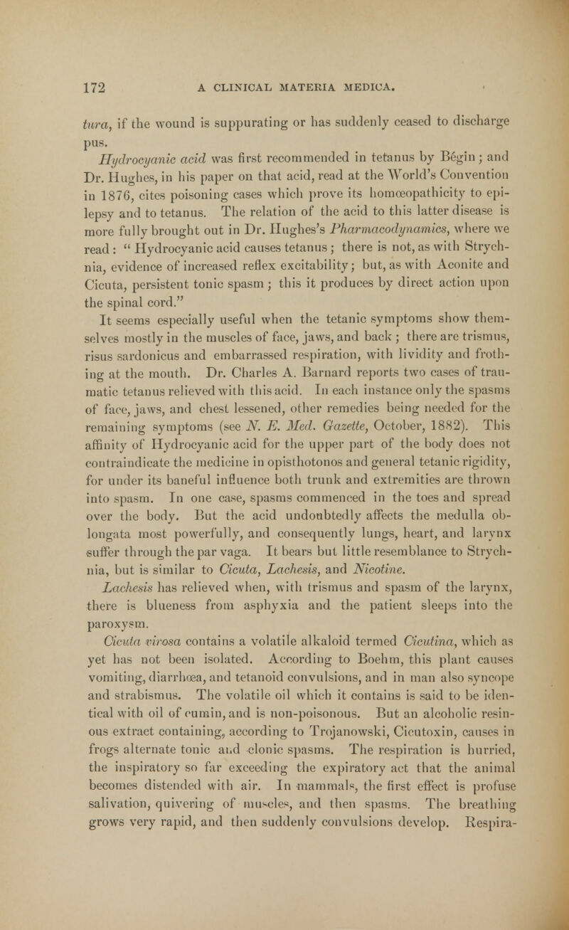 tura, if the wound is suppurating or has suddenly ceased to discharge pus. Hydrocyanic acid was first recommended in tetanus by Begin; and Dr. Hughes, in his paper on that acid, read at the World's Convention in 1876, cites poisoning cases which prove its homoeopathicity to epi- lepsy and to tetanus. The relation of the acid to this latter disease is more fully brought out in Dr. Hughes's Pharmacodynamics, where we read :  Hydrocyanic acid causes tetanus; there is not, as with Strych- nia, evidence of increased reflex excitability; but, as with Aconite and Cicuta, persistent tonic spasm; this it produces by direct action upon the spinal cord. It seems especially useful when the tetanic symptoms show them- selves mostly in the muscles of face, jaws, and back ; there are trismus, risus sardonicus and embarrassed respiration, with lividity and froth- ing at the mouth. Dr. Charles A. Barnard reports two cases of trau- matic tetanus relieved with tins acid. In each instance only the spasms of face, jaws, and chest lessened, other remedies being needed for the remaining symptoms (see N. E. Med. Gazette, October, 1882). This affinity of Hydrocyanic acid for the upper part of the body does not contraindicate the medicine in opisthotonos and general tetanic rigidity, for under its baneful influence both trunk and extremities are thrown into spasm. In one case, spasms commenced in the toes and spread over the body. But the acid undoubtedly affects the medulla ob- longata most powerfully, and consequently lungs, heart, and larynx suffer through the par vaga. It bears but little resemblance to Strych- nia, but is similar to Cicuta, Lachesis, and Nicotine. Lachesis has relieved when, with trismus and spasm of the larynx, there is blueness from asphyxia and the patient sleeps into the paroxysm. Cicuta virosa contains a volatile alkaloid termed Cicutina, which as yet has not been isolated. According to Boehm, this plant causes vomiting, diarrhoea, and tetanoid convulsions, and in man also syncope and strabismus. The volatile oil which it contains is said to be iden- tical with oil of cumin, and is non-poisonous. But an alcoholic resin- ous extract containing, according to Trojanowski, Cicutoxin, causes in frogs alternate tonic and clonic spasms. The respiration is hurried, the inspiratory so far exceeding the expiratory act that the animal becomes distended with air. In mammals, the first effect is profuse salivation, quivering of muscles, and then spasms. The breathing grows very rapid, and then suddenly convulsions develop. Respira-