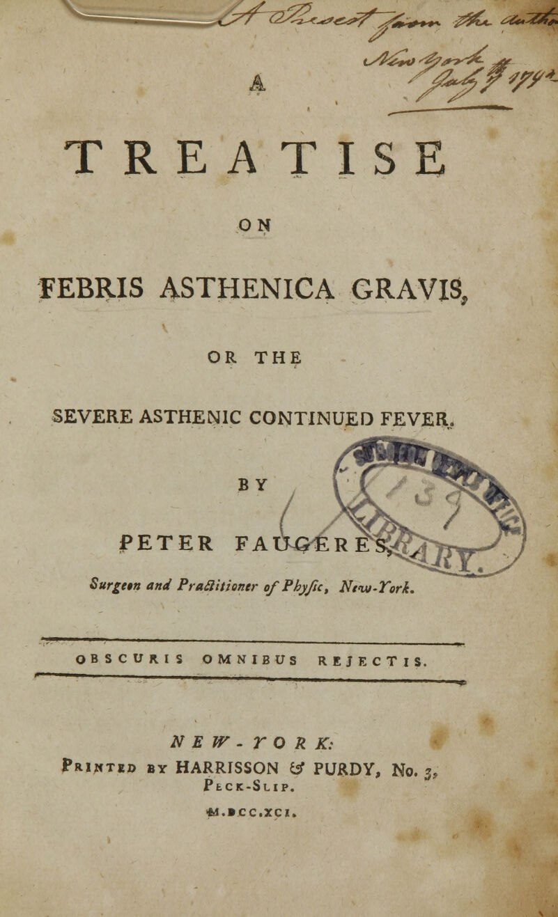 J%. ~?^?*rA TREATISE ON FEBRIS ASTHENICA GRAVIS, OR THE SEVERE ASTHENIC CONTINUED FEVER. BY PETER FAiWer Surge§n and Pra£litiontr ofPbyfu, Nt-ui-Tork. OBSCURIS OMNIBUS REJECTlS. N E W - r O R K: Printed by HARRISSON fcT PURDY, No. 3, PtCK-SuiP. «.ICC,XCI.