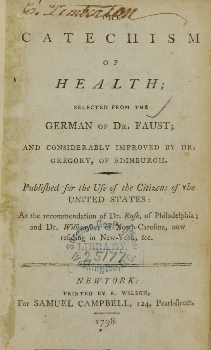 CATECHISM O F HEALTH; SELECTED FROM THE / GERMAN of Dr. FAUST; AND CONSIDERABLY IMPROVED BY DR, GREGORY, OF EDINBURGH. Publijhed for the Ufe of the Citizens of the UNITED STATES: At the recommendation of Dr. Ru/h, of Philadelphia; and Dr. IVilliqnftm', of Kosth-Carolina, now refy&'ng in New-York, &c. ■ V<„*w Of f A NEW-YORK: PRINTED BY R. WILSON, For SAMUEL CAMPBELL, 124, Pearl-ftreet. 1798.