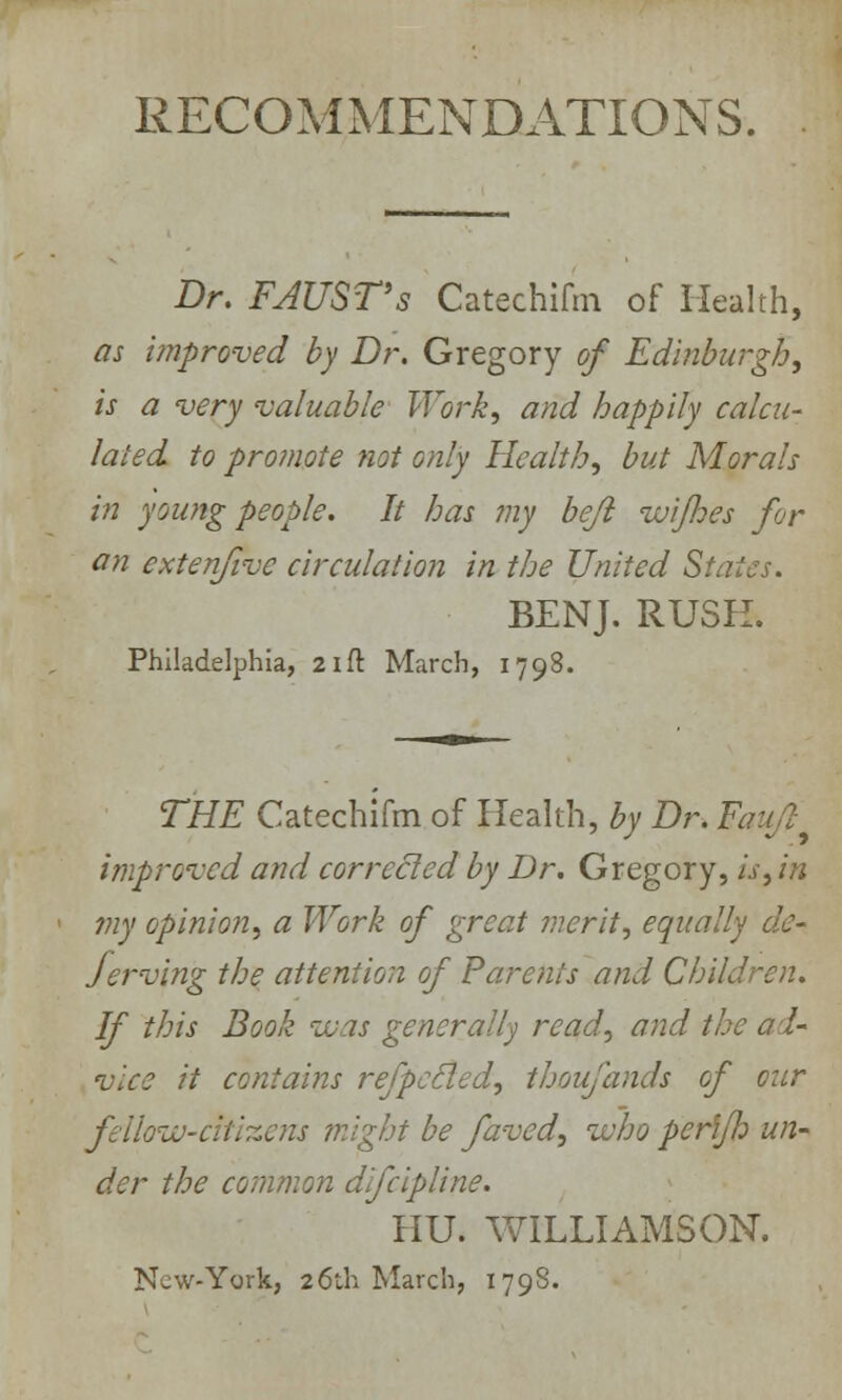 RECOMMENDATIONS. Dr. FAUSTs Catechifm of Health, as improved by Dr. Gregory of Edinburgh, is a very valuable Work, and happily calcu- lated to promote not only Health, but Morals in young people. It has my beji ivijhes for an cxtenfivc circulation in the United States. BENJ. RUSH. Philadelphia, 21 ft March, 1798. THE Catechifm of Health, by Dr. F, improved and corrected by Dr. Gregory, is, in my opinion, a Work of great merit, equally de- jerving the attention of Parents and Children. If this Book was generally read, and the ad- vice it contains refpccled, thoufands of our fellow-citizens might be faved, who perffh un- der the common difcipline. HU. WILLIAMSON. New-York, 26th March, 1798.