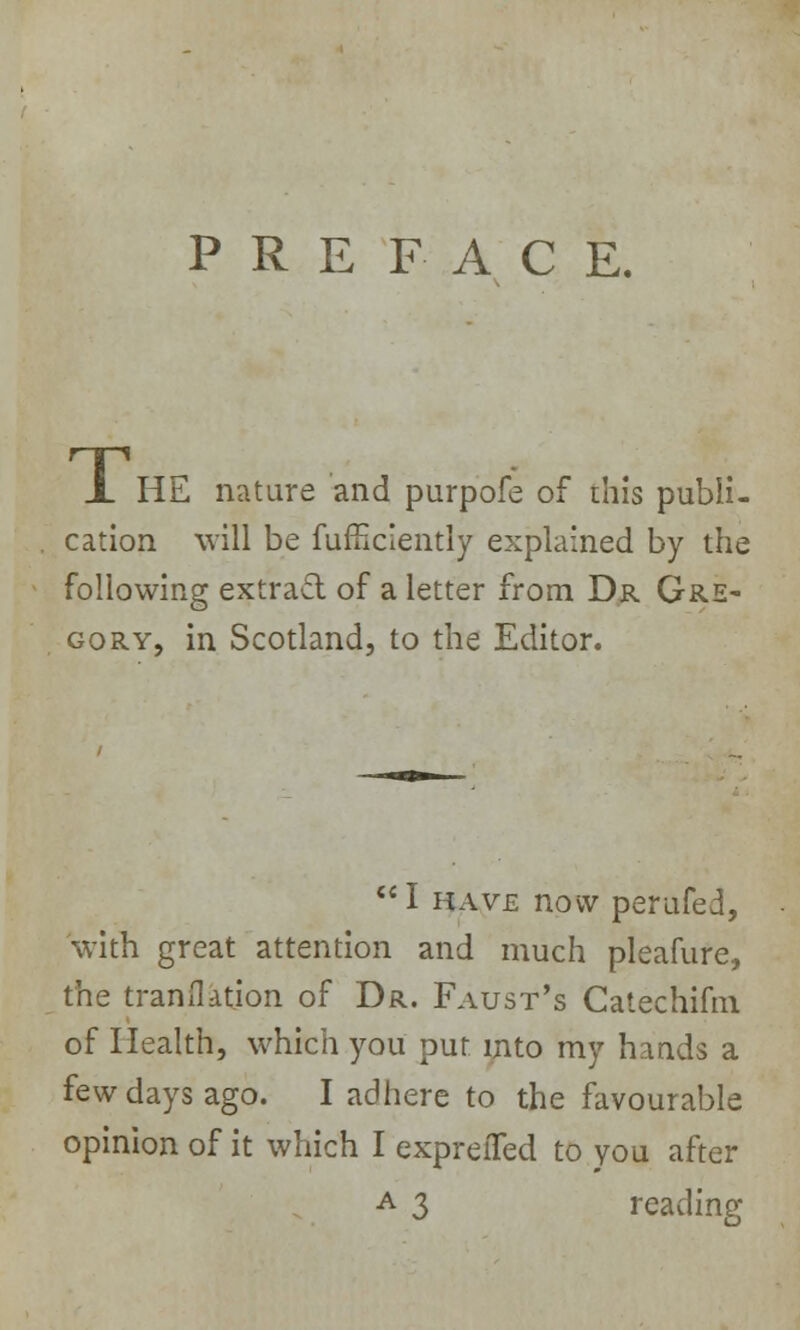 PREFACE. JL HE nature and purpofe of this publi- cation will be fufuciently explained by the following extract of a letter from Dr Gre- gory, in Scotland, to the Editor. I have now perufed, with great attention and much pleafure, the translation of Dr. Faust's Catechifm of Health, which you put into my hands a few days ago. I adhere to the favourable opinion of it which I expreiTed to you after a 3 reading