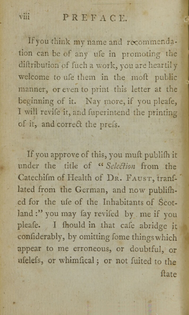 If you think my name and recommenda- tion can be of any ufe in promoting the diftribution of fuch a work, you are heartily welcome to ufe them in the mod public manner, or even to print this letter at the beginning of it. Nay more, if you pleafe, I will revife it, and fupcrintend the printing of it, and correct the prefs. If you approve of this, you muft publifh it under the title of  Selection from the Catechifm of Health of Dr. Faust, trans- lated from the German, and now publifh- ed for the ufe of the Inhabitants of Scot- land : you may fay revifed by me if you pleafe. I mould in that cafe abridge it confiderably, by omitting fome things which appear to me erroneous, or doubtful, or ufelefs, or whimfical \ or not fuited to the ftate