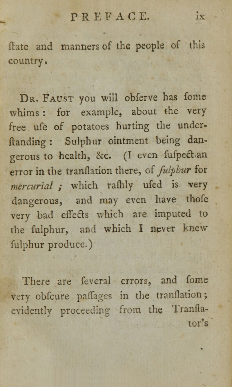 ftate and manners of the people of this country* Dr. Faust you will obferve has fome whims : for example, about the very free ufe of potatoes hurting the under- standing : Sulphur ointment being dan- gerous to health, &c. (I even fufpe&.an error in the tranflation there, of fulphur for mercurial ; which ralhly ufed is very dangerous, and may even have thofe very bad effects which are imputed to the fulphur, and which I never knew fulphur produce.) There are feveral errors, and fome very obfcure paffages in the tranflation; evidently proceeding from the Tranfla- tor's