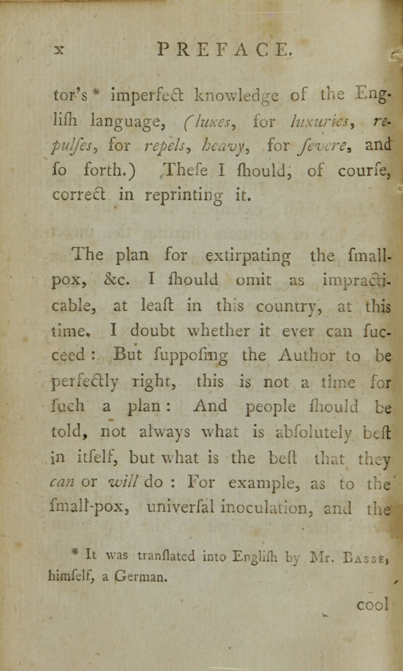 tor's * imperfect knowledge of the Eng- Hill language, fluxes, for luxuries, re- pulfes, for repels, heavy, for Jezerea and fo forth.) Thefe I mould, of courfe, correct in reprinting it. The plan for extirpating the fmall- pox, &c. I mould omit as impr cable, at leaf! in this country, at this time* I doubt whether it ever can fuc- ceed : But fuppofmg the Author to be perfectly righr, this is not a time . r fuch a plan: And people mould be told, not always what is abfolutely bed in itfelf, but what is the belt that they can or will do : For example, as to fmall-pox, univerfal inoculation, and the' * It was translated into Engliih by Mr. Bass«i himfdf, a German. , cool