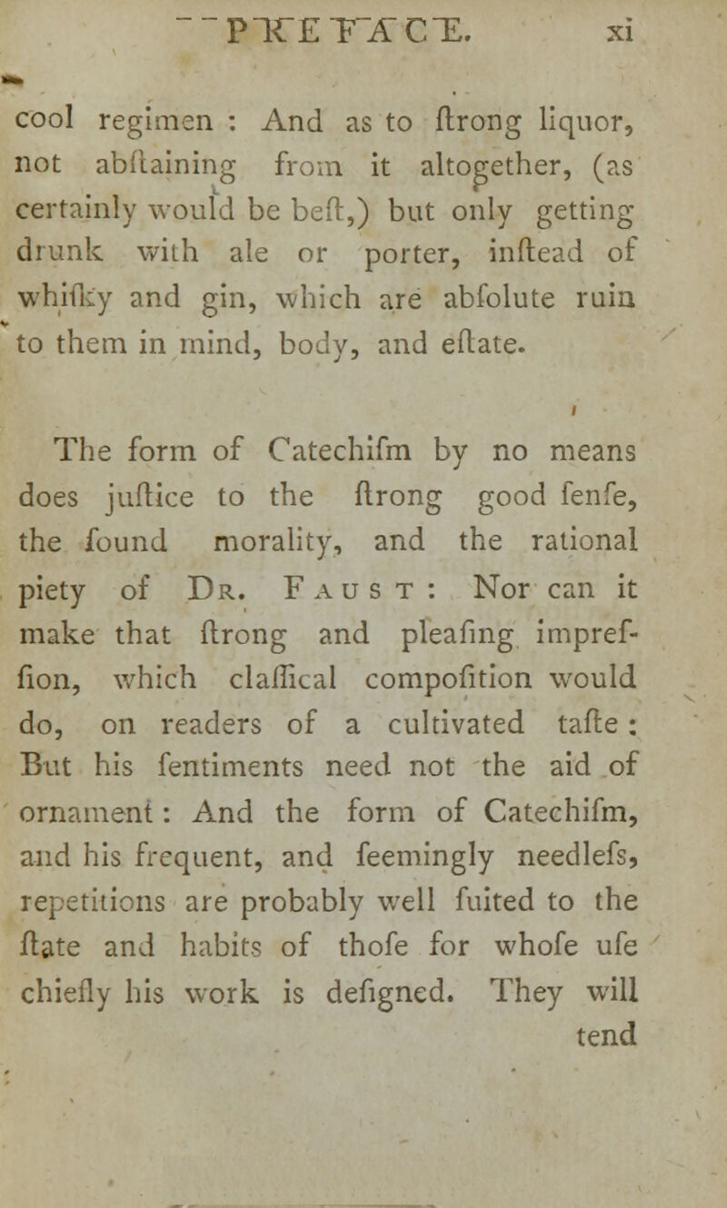 to cool regimen : And as to ftrong liquor, not abftaining from it altogether, (as certainly would be bed,) but only getting drunk with ale or porter, inflead of whifky and gin, which are abfolute ruin to them in mind, body, and eftate. The form of Catechifm by no means does juftice to the flrong good fenfe, the found morality, and the rational piety of Dr. Faust: Nor can it make that ftrong and pleafmg impref- fion, which claflical compofition would do, on readers of a cultivated tafle: But his fentiments need not the aid of ornament: And the form of Catechifm, and his frequent, and feemingly needlefs, repetitions are probably well fuited to the ftate and habits of thofe for whofe ufe chiefly his work is defigned. They will tend