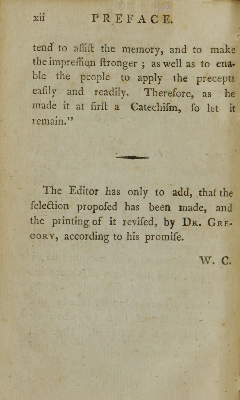 tend' to aitift the memory, and to make the impreffion ftronger ; as well as to ena- ble the people to apply the precepts eafily and readily. Therefore, as he made it at firft a Catechifm, fo let it remain. The Editor has only to add, that the felection propofed has been made, and the printing of it revifed, by Dr. Gre- gory, according to his promife. W. C.