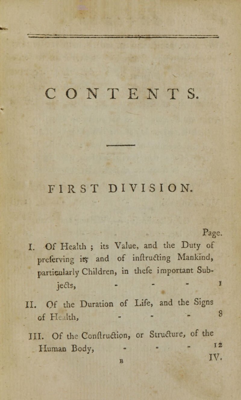 CONTENTS. FIRST DIVISION. Page. I. Of Health ; its Value, and the Duty of preferving iff? and of intruding Mankind, particularly Children, in thefe important Sub- jects, - - - I II. Of the Duration of Life, and the Signs of H< ilth, ... 8 III. Of the Conflruaion, or Structure, of the HumaD Body, IV.