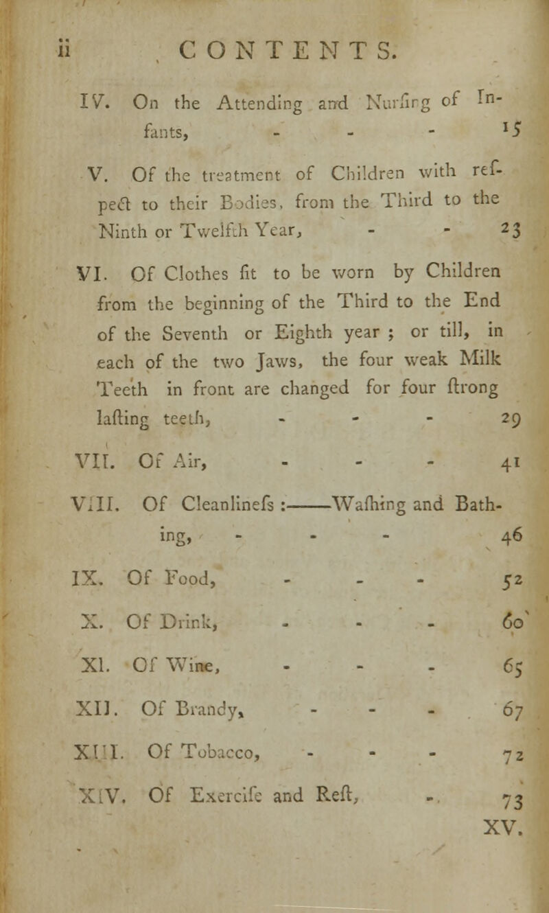 ii CO N TENT S. IV. On the Attending and Nurfing of In- fants, - - - l5 V. Of the treatment of Children with ref- pecl to their Bodies, from the Third to the Ninth or Twelfth Year, - - 23 VI. Of Clothes fit to be worn by Children from the beginning of the Third to the End of the Seventh or Eighth year ; or till, in each of the two Jaws, the four weak Milk Teeth in front are changed for four ftrong lafting teeth, 29 VII. Of Air, 41 VIII. Of Cleanlinefs : Warning and Bath- ing, ... 46 IX. Of Food, ... 52 X. Of Drink, 60 XI. Of Wine, ... 65 XD. Of Brandy, ... 6j XIT. Of Tobacco, - - - 72 V. Of Exercife and Reft, - 73 XV.