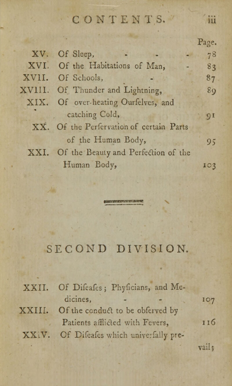 Page. XV. Of Sleep, - 78 xvi; Of the Habitations of Man, - 83 XVII. Of Schools, 87 XVIII. Of Thunder and Lightning, 89 XIX. Of overheating Ourfelves, and catching Cold, 91 XX. Of the Perfervation of certain Parts of the HumaD Body, 95 XXI. Of the Beauty and Perfection of the Human Body, 103 SECOND DIVISION. XXII. Of Difeafes ; Phyficians, and Me- dicines, XXIII. Of the conduct to be obferved by Patients affiicled with Fevers, XXiV. Of Difeafes which uniyerfally pre- 107 vail;