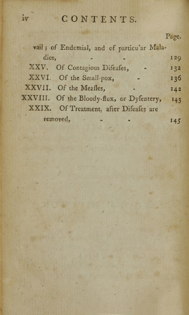 Page, vail ; of Endemial, and of particu'ar Mala- dies, - - 129 XXV. Of Contagious Difeafes, - 132 XXVI. Of the Small-pox, - 136 XXVII. Of the Meafles, - 142 XXVIII. Of the Bloody-flux, or Dyfentery, 143 XXIX. Of Treatment, after Difeafes are removed, - . 145