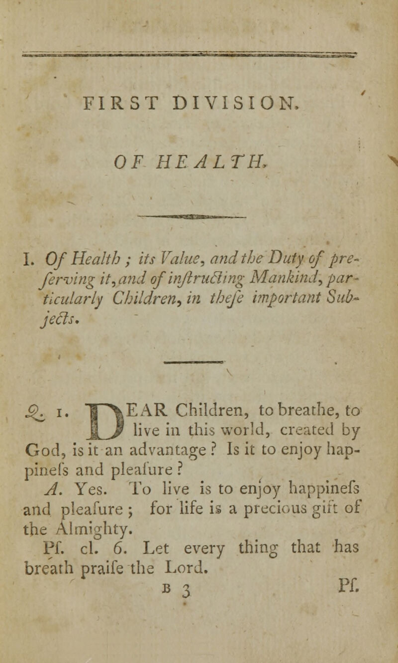 FIRST DIVISION, OF HEALTH, I. Of Health ; its Value, and the Duty of pre- ferving it,and ofinjlrucling Mankind, par- ticularly Children, in thefe important Sub- jecls. Q i. THVEAR Children, to breathe, to JL,/ live in this world, created by God, is it an advantage ? Is it to enjoy hap- pinefs and pleafure ? A. Yes. To live is to enjoy happinefs and pleafure ; for life is a precious gift of the Almighty. Pf. cl. 6. Let every thing that has breath praife the Lord. B 3 Pf.