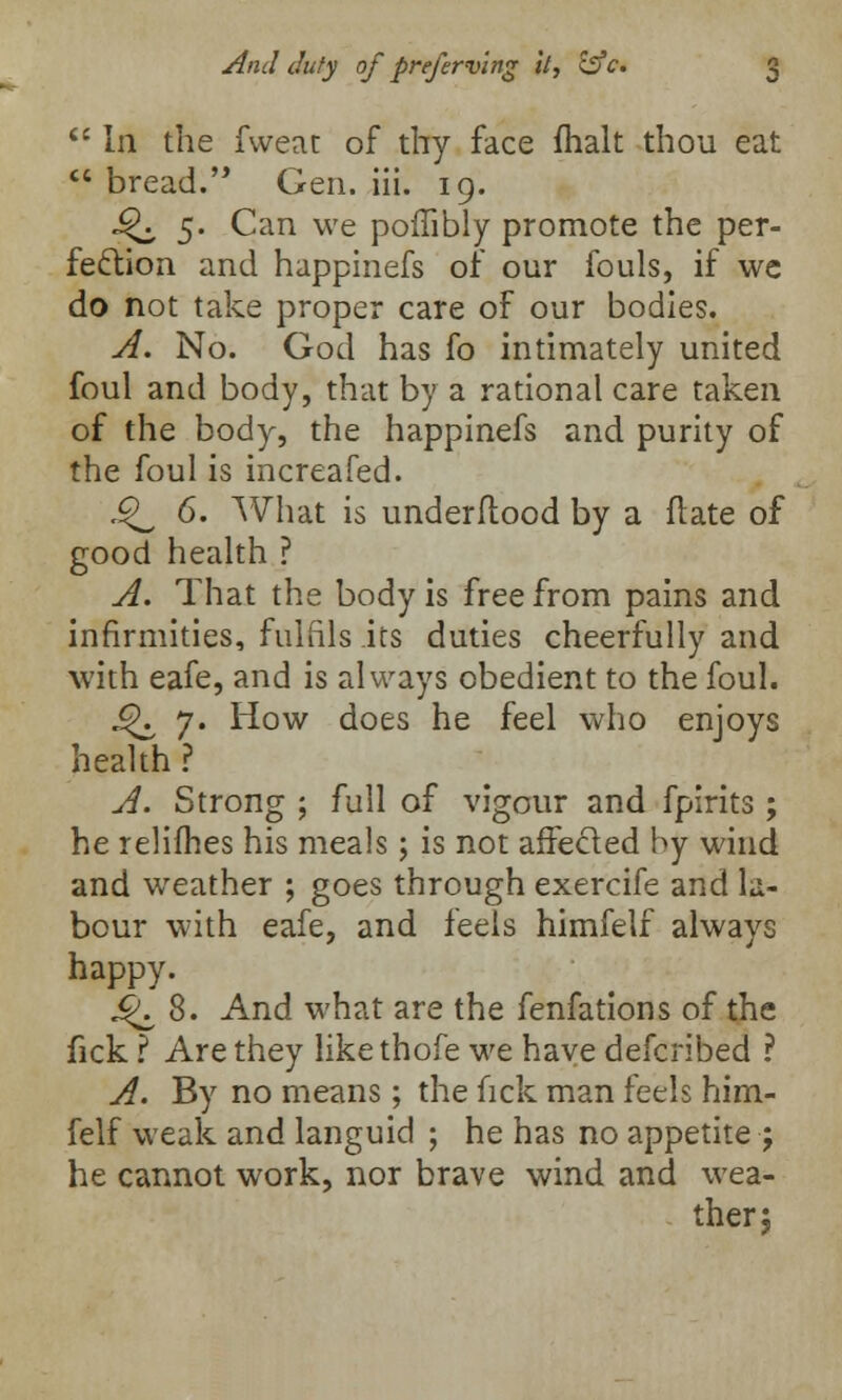  In the fweat of thy face (halt thou eat  bread. Gen. iii. 19. ^ 5. Can we poffibly promote the per- fection and happinefs of our fouls, if we do not take proper care of our bodies. A. No. God has fo intimately united foul and body, that by a rational care taken of the body, the happinefs and purity of the foul is increafed. .^ 6. What is underftood by a date of good health ? A. That the body is free from pains and infirmities, fulfils its duties cheerfully and with eafe, and is always obedient to the foul. J^ 7. How does he feel who enjoys health ? A. Strong ; full of vigour and fpirits ; he relifhes his meals; is not affected by wind and weather ; goes through exercife and la- bour with eafe, and feels himfelf always happy. j$\ 8. And what are the fenfations of the fick ? Are they likethofe we have defcribed ? A. By no means; the fick man feels him- felf weak and languid ; he has no appetite ; he cannot work, nor brave wind and wea- ther;