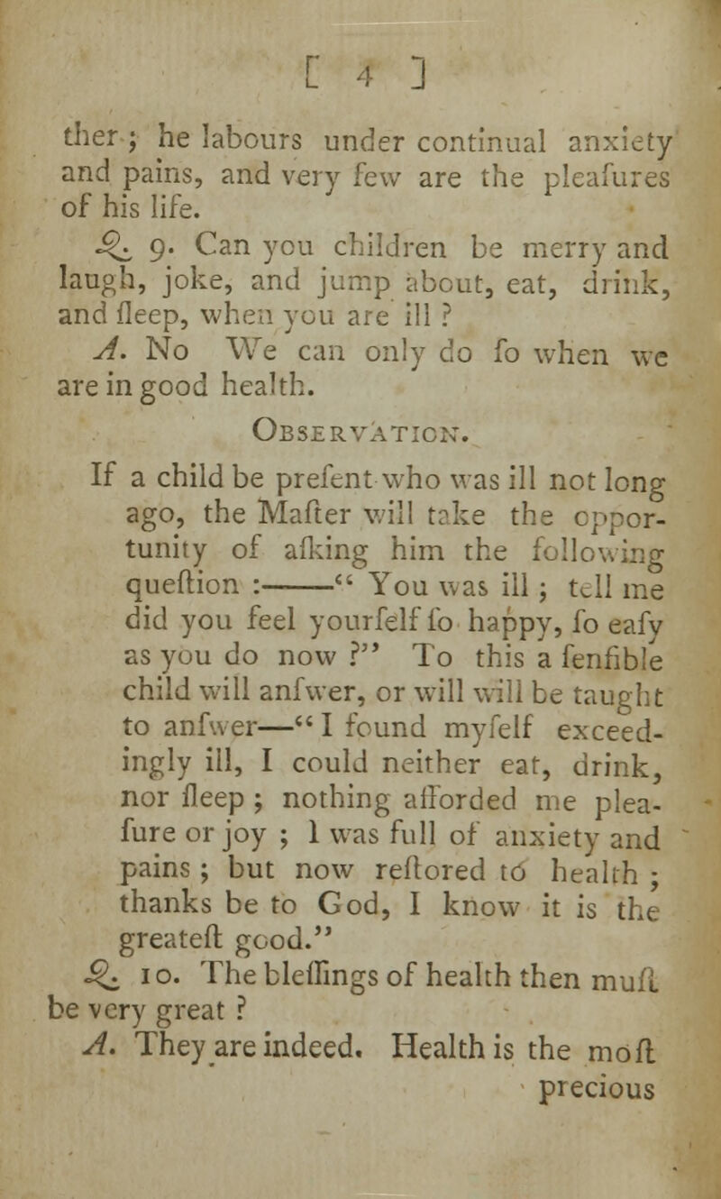 ther j he labours under continual anxiety and pains, and very few are the pleafures of his life. Q 9. Can you children be merry and laugh, joke, and jump about, eat, drink, and fleep, when you are ill ? A. No We can only do fo when wc are in good health. Observation. If a child be prefent who was ill not long ago, the Mafter will take the oppor- tunity of afking him the following queftion :  You was ill ; tell me did you feel yourfelffo happy, fo eafy as you do now ? To this a fenfible child will anfwer, or will will be taught to anfwer— I found myfelf exceed- ingly ill, I could neither eat, drink, nor fleep ; nothing afforded me plea- fure or joy ; 1 was full of anxiety and pains ; but now reftored to health ; thanks be to God, I know it is the greatefl: good. J£. 1 o. The bleffings of health then mull be very great ? A. They are indeed. Health is the mo ft precious