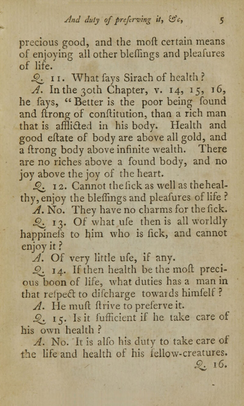 precious good, and the moft certain means of enjoying all other bleflings and pleafures of life. ^ 11. What fays Sirach of health ? A. In the 30th Chapter, v. 14, 15, 16, he fays,  Better is the poor being found and ftrong of conftitution, than a rich man that is affli&ed in his body. Health and good eftate of body are above all gold, and a ftrong body above infinite wealth. There are no riches above a found body, and no joy above the joy of the heart. ^. 12. Cannot the lick as well as the heal- thy, enjoy the bleflings and pleafures of life ? A. No. They have no charms for the fick. J^ 13. Of what ufe then is all worldly happinefs to him who is fick, and cannot enjoy it ? A. Of very little ufe, if any. ^ 14. If then health be the moft preci- ous boon of life, what duties has a man in that reipecl: to difcharge towards himfelf ? A. He muft ftrive to preferve it. J^ 15. Is it fufficient if he take care of his own health ? A. No. It is alfo his duty to take care of the life and health of his fellow-creatures.