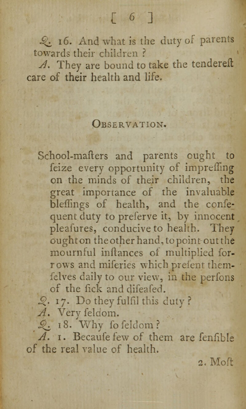 J S$* 16. And what is the duty of parents towards their children ? A. They are bound to take the tenderefl care of their health and life. Observation. School-matters and parents ought to feize every opportunity of imprefling on the minds of their children, the great importance of the invaluable bleflings of health, and the confe: quent duty to preferve it, by innocent pleafures, conducive to health. They ought on the other hand, to point-out the mournful inflances of multiplied for- rows and miferies which prelent them- felves daily to our view, in the perfons of the fick and difeafed. «$. 17. Do they fulfil this duty ? A. Very feldom. ,^. 18. Why fo feldom? A. 1. Becaufefew of them are fenfible of the real value of health. 2. Moft