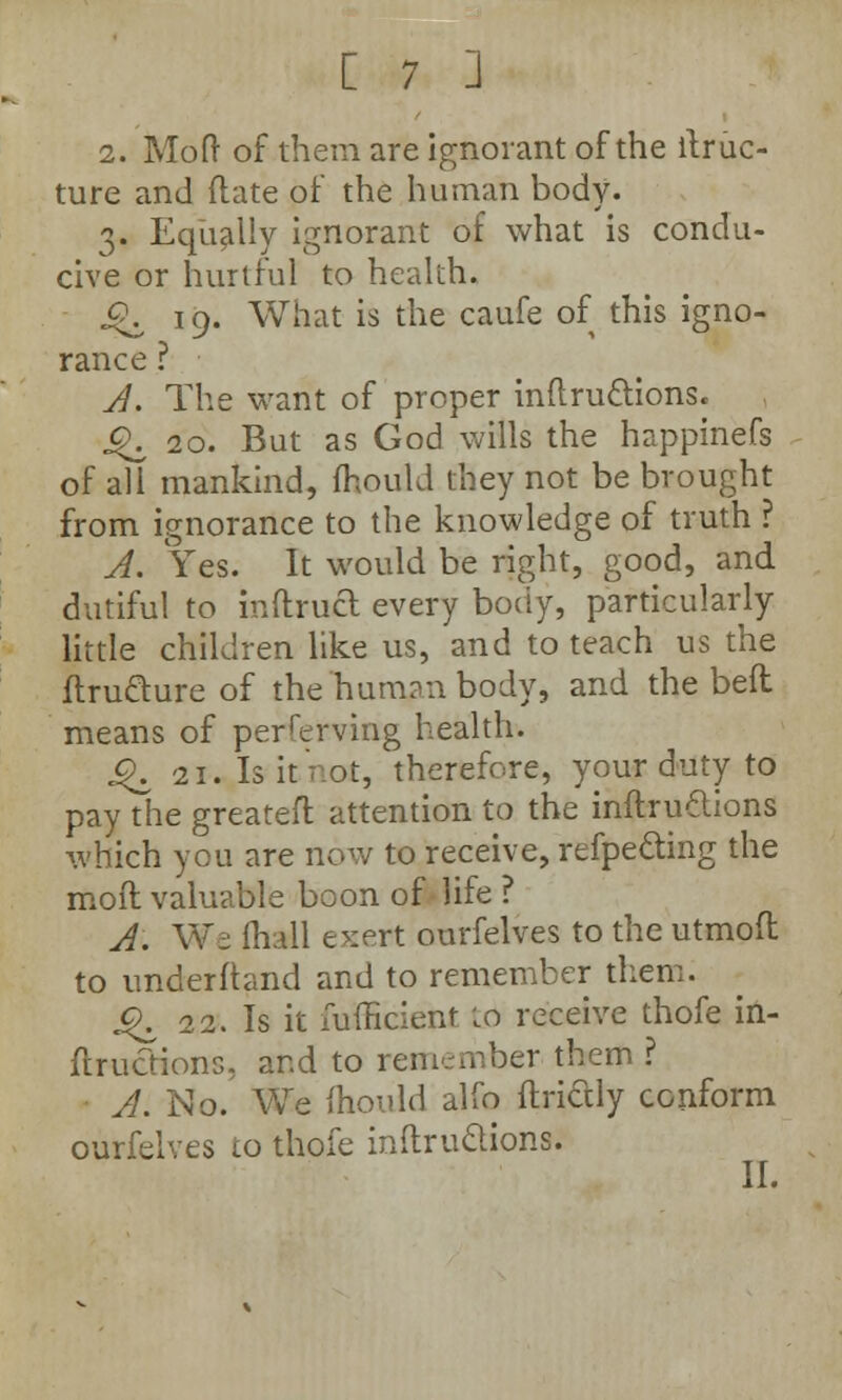 2. Mod of them are ignorant of the llruc- ture and date of the human body. 3, Eqiially ignorant of what is condu- cive or hurtful to health. c\ 19. What is the caufe of this igno- rance ? A. The want of proper indru&ions. ^20. But as God wills the happinefs of all mankind, fhould they not be brought from ignorance to the knowledge of truth ? A. Yes. It would be right, good, and dutiful to indruct every body, particularly little children like us, and to teach us the dru&ure of the human body, and the bed means of perferving health. .£. 21. Is it'not, therefore, your duty to pay the greatefl attention to the indru&ions which you are now to receive, refpe&ing the mod valuable boon of-life ? A. We mall exert ourfelves to the utmod to underftand and to remember them. J^ 22. Is it fufficient to receive thofe in- dructions, and to remember them ? A. No. We mould alfo ftridtly conform ourfelves to thofe indru&ions. II.