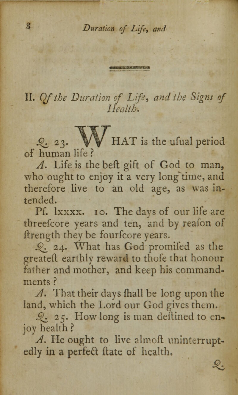 Duration of Life, and II. Qf the Duration of Life, and the Signs of Health. w. 4k 23. V V HAT '1S the umaI period of human life ? A. Life is the bed gift of God to man, who ought to enjoy it a very long-time, and therefore live to an old age, as was in- tended. Pf. Ixxxx. 10. The days of our life are threefcore years and ten, and by reafon of flrength they be fourfcore years. ij\ 24. What has God promifed as the greateft earthly reward to thofe that honour father and mother, and keep his command- ments ? A. That their days mail be long upon the land, which the Lord our God gives them. £K 25. Iiowlong is man deftined to en-, joy health ? A. He ought to live almoft uninterrupt- edly in a perfect date of health. 3: