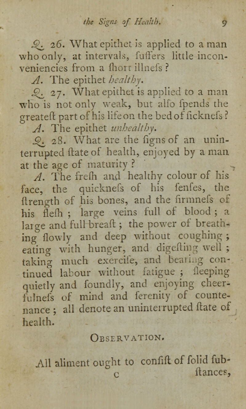 J^ 26. What epithet is applied to a man who only, at intervals, fufFers little incon- veniencies from a lhorr illnefs ? A. The epithet healthy. J^ 27. What epithet is applied to a man who is not only weak, but alfo fpends the greatefl part of his life on the bed of ficknefs ? A. The epithet unhealthy. j£\ 28. What are the figns of an unin- terrupted (late of health, enjoyed by a man at the age of maturity ? ; ^ A. The freih and healthy colour of his face, the quicknefs of his fenfes, the (trength of his bones, and the firmnefs of his flefh ; large veins full of blood ; a large and full bread ; the power of breath- ing flowly and deep without coughing ; eating with hunger, and digefting well ; taking much exercile, and bearing con- tinued labour without fatigue ; Deeping quietly and foundly, and enjoying cheer- fulnefs of mind and ferenity of counte- nance ; all denote an uninterrupted ftate of health. Observation. All aliment ought to confifl of folid fub- c fiances,