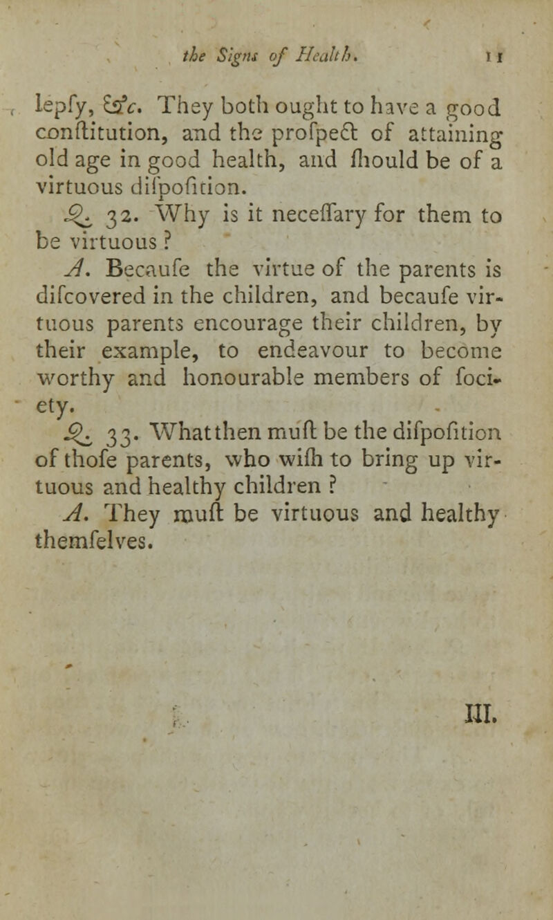 lepfy, hie. They both ought to have a good constitution, and the profpect of attaining old age in good health, and fhould be of a virtuous difpofkion. ^32. Why is it neceffary for them to be virtuous ? A. Becaufe the virtue of the parents is difcovered in the children, and becaufe vir- tuous parents encourage their children, by their example, to endeavour to become worthy and honourable members of foci- ety. £K 33. What then mult be the difpofition of thofe parents, who wifh to bring up vir- tuous and healthy children ? A. They muit be virtuous and healthy themfelves.