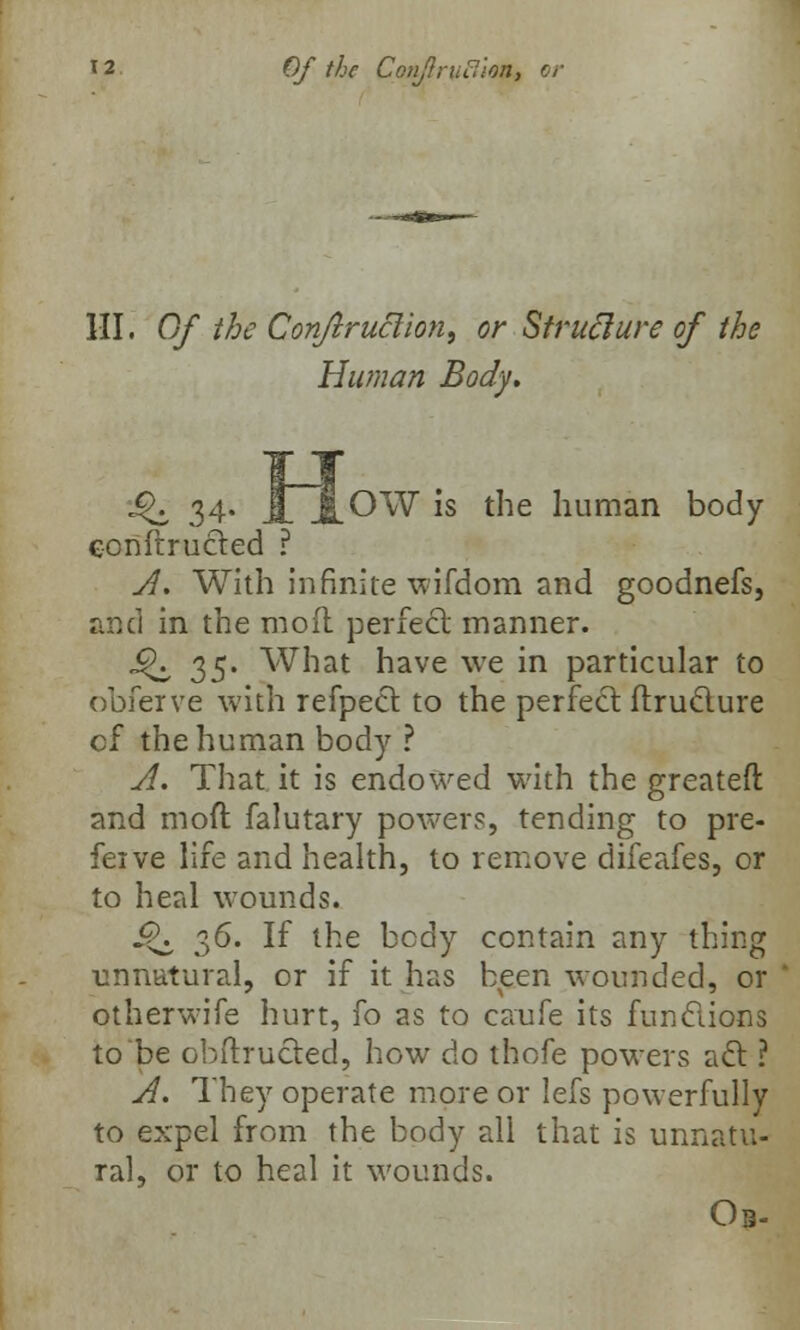 III. Of the Conjlruclion, or Strufture of the Human Body. •Q 34. JlJlOW is the human body conftrucled ? A. With infinite wifdom and goodnefs, and in the moil perfect manner. ■^ 35' What have we in particular to obferve with refpecl to the perfect flruclure cf the human body ? A. That it is endowed with the greatefl: and moft falutary power?, tending to pre- fer ve life and health, to remove difeafes, or to heal wounds. J^ 36. If the body contain any thing unnatural, or if it has been wounded, or otherwife hurt, fo as to caufe its functions to be obftrucled, how do thofe powers a61: ? A. They operate more or lefs powerfully to expel from the body all that is unnatu- ral, or to heal it wounds. Ob-