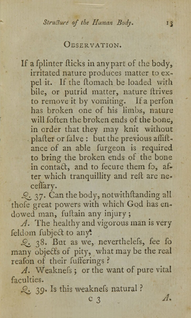 OBSERVATION. If a fplinter flicks in any part of the body, irritated nature produces matter to ex- pel it. If the ftomach be loaded with bile, or putrid matter, nature ftrives to remove it by vomiting. If a perfon has broken one of his limbs, nature will foften the broken ends of the bone, in order that they may knit without plafier or falve : but the previous affift- ance of an able furgeon is required to bring the broken ends of the bone in contact, and to fecure them fo, af- ter which tranquillity and reft are ne- cefTary. J^ 37. Can the body, notwithftanding all thofe great powers with which God has en- dowed man, fuftain any injury ; A. The healthy and vigorous man is very feldom fubject to any! ^38. But as we, neverthelefs, fee fo many objects of pity, what may be the real reafon of their fufferings ? A. Weaknefs; or the want of pure vital faculties. «£\ 39. Is this weaknefs natural ? C3 . &