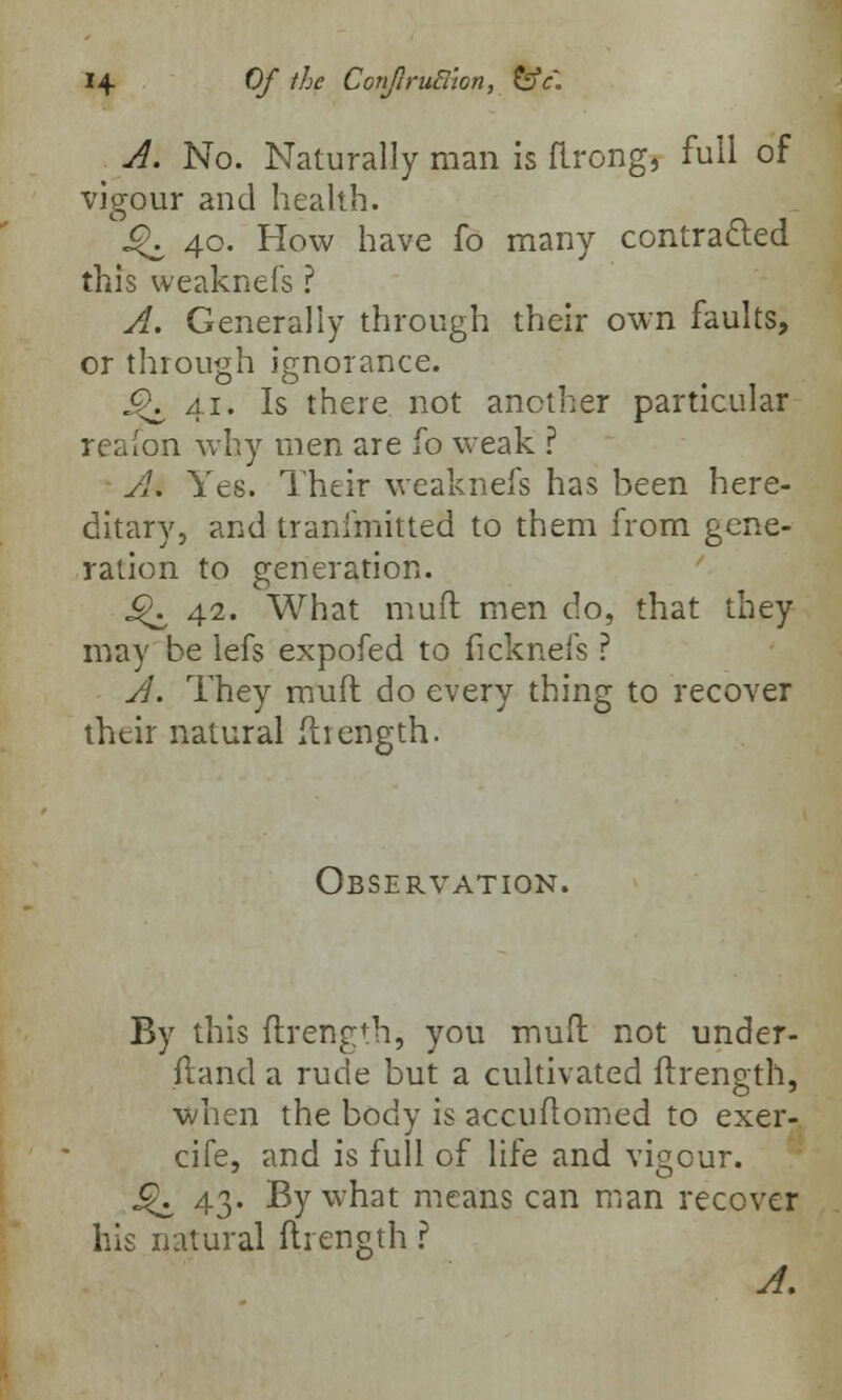 A. No. Naturally man is flrong, full of vigour and health. C^\ 40. How have fo many contracted this weaknefs ? A. Generally through their own faults, or through ignorance. £K 41. Is there not another particular reaion why men are fo weak ? A. Yes. Their weaknefs has been here- ditary, and tranfmitted to them from gene- ration to generation. j^ 42. What muft men do, that they may be lefs expofed to ficknefs ? A. They mull: do every thing to recover their natural ftrength. Observation. By this ftrength, you mud not under- ffcand a rude but a cultivated ftrength, when the body is accuftomed to exer- cife, and is full of life and vigour. j£. 43. By what means can man recover his natural ftrength ?